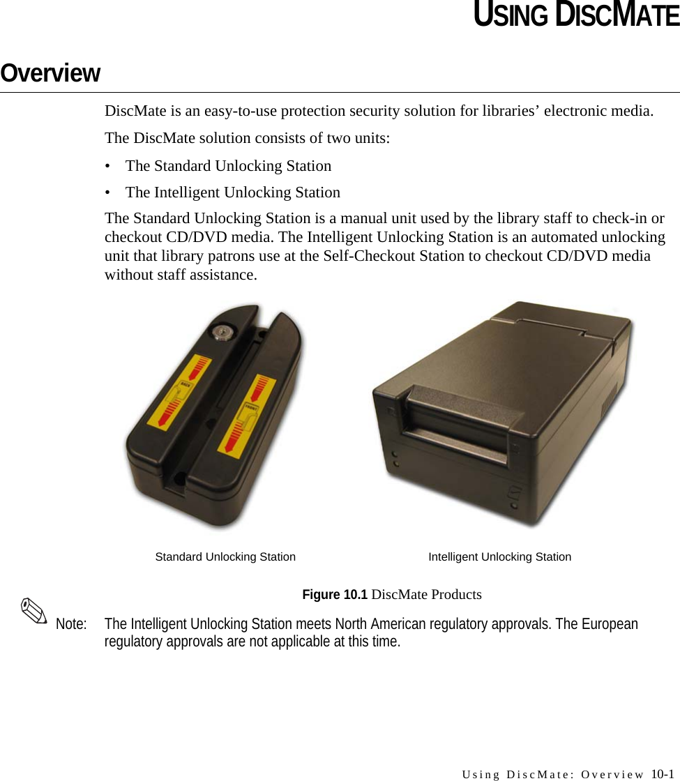 Using DiscMate: Overview 10-1CHAPTERCHAPTER 0USING DISCMATEOverviewDiscMate is an easy-to-use protection security solution for libraries’ electronic media. The DiscMate solution consists of two units:• The Standard Unlocking Station• The Intelligent Unlocking StationThe Standard Unlocking Station is a manual unit used by the library staff to check-in or checkout CD/DVD media. The Intelligent Unlocking Station is an automated unlocking unit that library patrons use at the Self-Checkout Station to checkout CD/DVD media without staff assistance.Figure 10.1 DiscMate ProductsNote: The Intelligent Unlocking Station meets North American regulatory approvals. The European regulatory approvals are not applicable at this time.Standard Unlocking Station Intelligent Unlocking Station