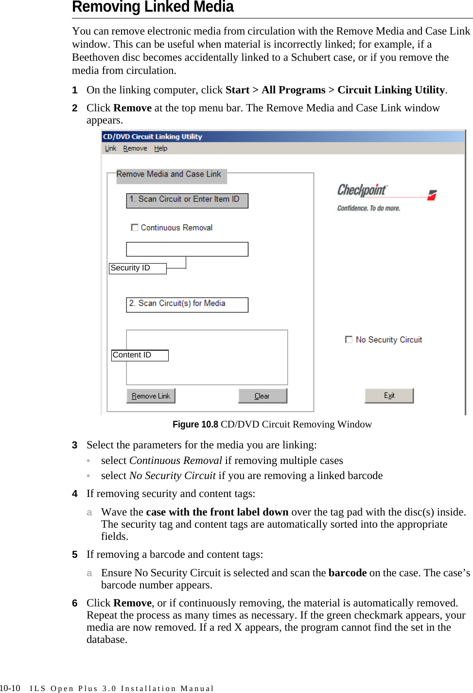 10-10 ILS Open Plus 3.0 Installation ManualRemoving Linked MediaYou can remove electronic media from circulation with the Remove Media and Case Link window. This can be useful when material is incorrectly linked; for example, if a Beethoven disc becomes accidentally linked to a Schubert case, or if you remove the media from circulation.1On the linking computer, click Start &gt; All Programs &gt; Circuit Linking Utility.2Click Remove at the top menu bar. The Remove Media and Case Link window appears.Figure 10.8 CD/DVD Circuit Removing Window3Select the parameters for the media you are linking:•select Continuous Removal if removing multiple cases•select No Security Circuit if you are removing a linked barcode4If removing security and content tags:aWave the case with the front label down over the tag pad with the disc(s) inside. The security tag and content tags are automatically sorted into the appropriate fields.5If removing a barcode and content tags:aEnsure No Security Circuit is selected and scan the barcode on the case. The case’s barcode number appears. 6Click Remove, or if continuously removing, the material is automatically removed. Repeat the process as many times as necessary. If the green checkmark appears, your media are now removed. If a red X appears, the program cannot find the set in the database. Security IDContent ID