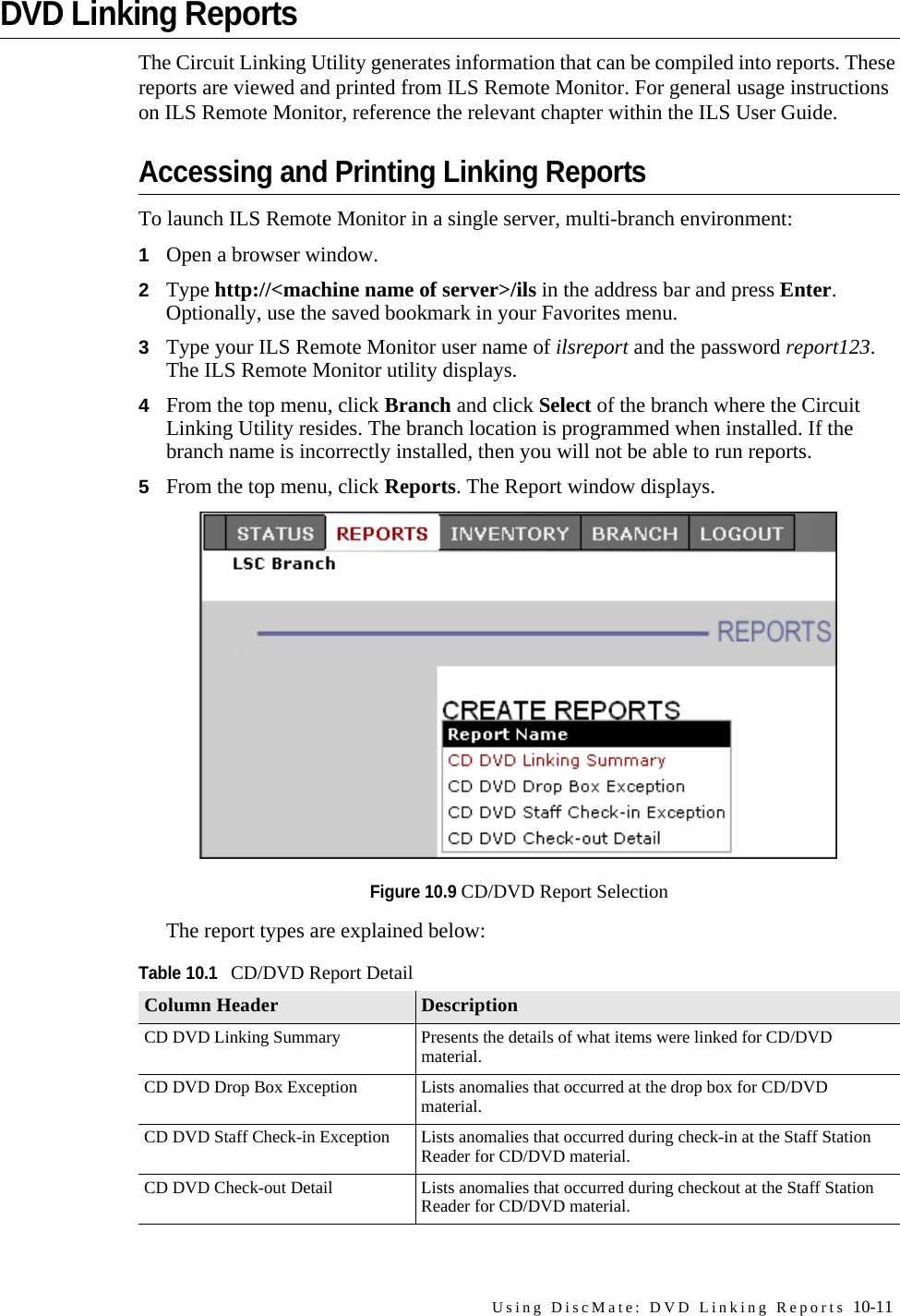 Using DiscMate: DVD Linking Reports 10-11DVD Linking ReportsThe Circuit Linking Utility generates information that can be compiled into reports. These reports are viewed and printed from ILS Remote Monitor. For general usage instructions on ILS Remote Monitor, reference the relevant chapter within the ILS User Guide.Accessing and Printing Linking ReportsTo launch ILS Remote Monitor in a single server, multi-branch environment:1Open a browser window.2Type http://&lt;machine name of server&gt;/ils in the address bar and press Enter. Optionally, use the saved bookmark in your Favorites menu.3Type your ILS Remote Monitor user name of ilsreport and the password report123. The ILS Remote Monitor utility displays.4From the top menu, click Branch and click Select of the branch where the Circuit Linking Utility resides. The branch location is programmed when installed. If the branch name is incorrectly installed, then you will not be able to run reports.5From the top menu, click Reports. The Report window displays.Figure 10.9 CD/DVD Report SelectionThe report types are explained below:Table 10.1CD/DVD Report DetailColumn Header DescriptionCD DVD Linking Summary Presents the details of what items were linked for CD/DVD material.CD DVD Drop Box Exception Lists anomalies that occurred at the drop box for CD/DVD material.CD DVD Staff Check-in Exception Lists anomalies that occurred during check-in at the Staff Station Reader for CD/DVD material.CD DVD Check-out Detail Lists anomalies that occurred during checkout at the Staff Station Reader for CD/DVD material.