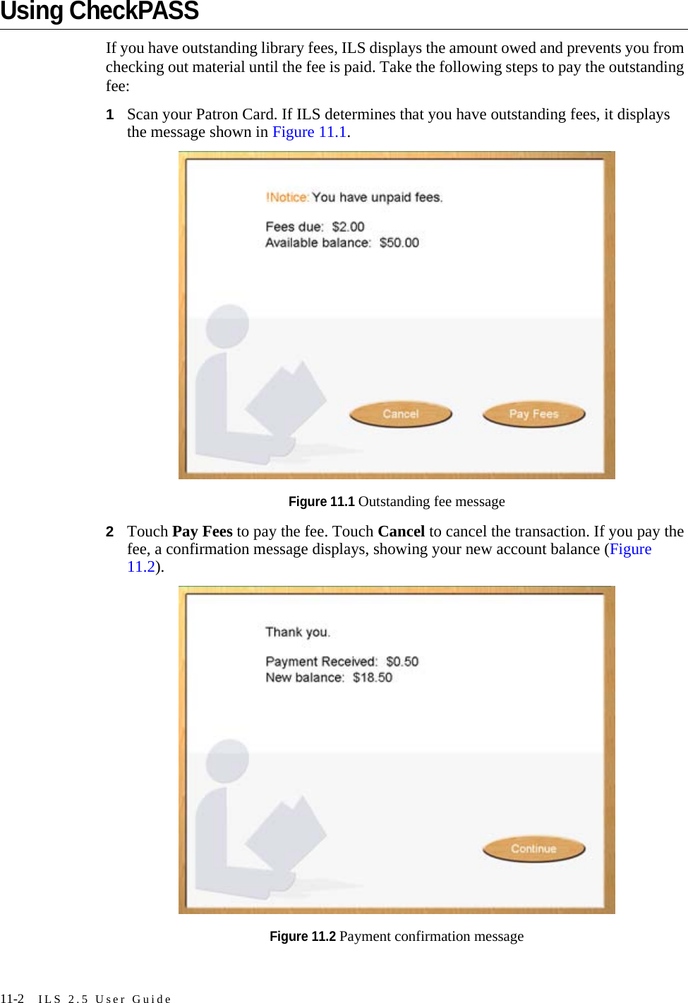 11-2 ILS 2.5 User GuideUsing CheckPASSIf you have outstanding library fees, ILS displays the amount owed and prevents you from checking out material until the fee is paid. Take the following steps to pay the outstanding fee:1Scan your Patron Card. If ILS determines that you have outstanding fees, it displays the message shown in Figure 11.1.Figure 11.1 Outstanding fee message2Touch Pay Fees to pay the fee. Touch Cancel to cancel the transaction. If you pay the fee, a confirmation message displays, showing your new account balance (Figure 11.2).Figure 11.2 Payment confirmation message