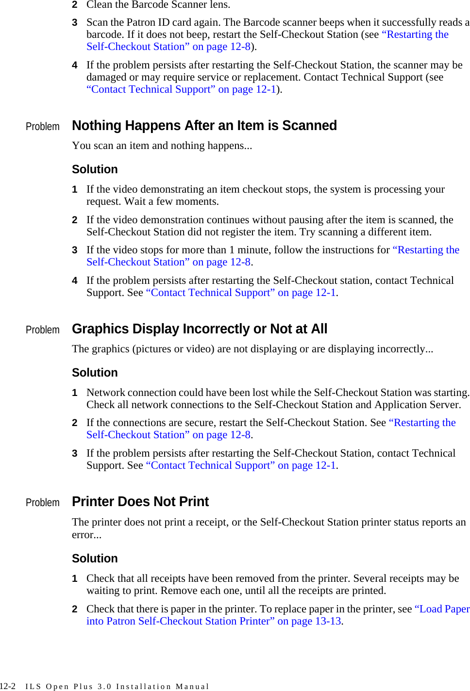 12-2 ILS Open Plus 3.0 Installation Manual2Clean the Barcode Scanner lens.3Scan the Patron ID card again. The Barcode scanner beeps when it successfully reads a barcode. If it does not beep, restart the Self-Checkout Station (see “Restarting the Self-Checkout Station” on page 12-8).4If the problem persists after restarting the Self-Checkout Station, the scanner may be damaged or may require service or replacement. Contact Technical Support (see “Contact Technical Support” on page 12-1).ProblemNothing Happens After an Item is ScannedYou scan an item and nothing happens...Solution1If the video demonstrating an item checkout stops, the system is processing your request. Wait a few moments.2If the video demonstration continues without pausing after the item is scanned, the Self-Checkout Station did not register the item. Try scanning a different item.3If the video stops for more than 1 minute, follow the instructions for “Restarting the Self-Checkout Station” on page 12-8.4If the problem persists after restarting the Self-Checkout station, contact Technical Support. See “Contact Technical Support” on page 12-1.ProblemGraphics Display Incorrectly or Not at AllThe graphics (pictures or video) are not displaying or are displaying incorrectly...Solution1Network connection could have been lost while the Self-Checkout Station was starting. Check all network connections to the Self-Checkout Station and Application Server. 2If the connections are secure, restart the Self-Checkout Station. See “Restarting the Self-Checkout Station” on page 12-8.3If the problem persists after restarting the Self-Checkout Station, contact Technical Support. See “Contact Technical Support” on page 12-1.ProblemPrinter Does Not PrintThe printer does not print a receipt, or the Self-Checkout Station printer status reports an error...Solution1Check that all receipts have been removed from the printer. Several receipts may be waiting to print. Remove each one, until all the receipts are printed.2Check that there is paper in the printer. To replace paper in the printer, see “Load Paper into Patron Self-Checkout Station Printer” on page 13-13. 