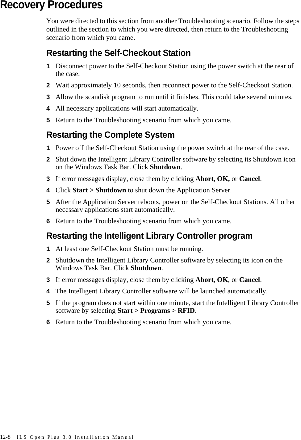 12-8 ILS Open Plus 3.0 Installation ManualRecovery ProceduresYou were directed to this section from another Troubleshooting scenario. Follow the steps outlined in the section to which you were directed, then return to the Troubleshooting scenario from which you came.Restarting the Self-Checkout Station1Disconnect power to the Self-Checkout Station using the power switch at the rear of the case.2Wait approximately 10 seconds, then reconnect power to the Self-Checkout Station.3Allow the scandisk program to run until it finishes. This could take several minutes.4All necessary applications will start automatically.5Return to the Troubleshooting scenario from which you came.Restarting the Complete System1Power off the Self-Checkout Station using the power switch at the rear of the case.2Shut down the Intelligent Library Controller software by selecting its Shutdown icon on the Windows Task Bar. Click Shutdown.3If error messages display, close them by clicking Abort, OK, or Cancel.4Click Start &gt; Shutdown to shut down the Application Server.5After the Application Server reboots, power on the Self-Checkout Stations. All other necessary applications start automatically.6Return to the Troubleshooting scenario from which you came.Restarting the Intelligent Library Controller program1At least one Self-Checkout Station must be running.2Shutdown the Intelligent Library Controller software by selecting its icon on the Windows Task Bar. Click Shutdown.3If error messages display, close them by clicking Abort, OK, or Cancel.4The Intelligent Library Controller software will be launched automatically.5If the program does not start within one minute, start the Intelligent Library Controller software by selecting Start &gt; Programs &gt; RFID.6Return to the Troubleshooting scenario from which you came.