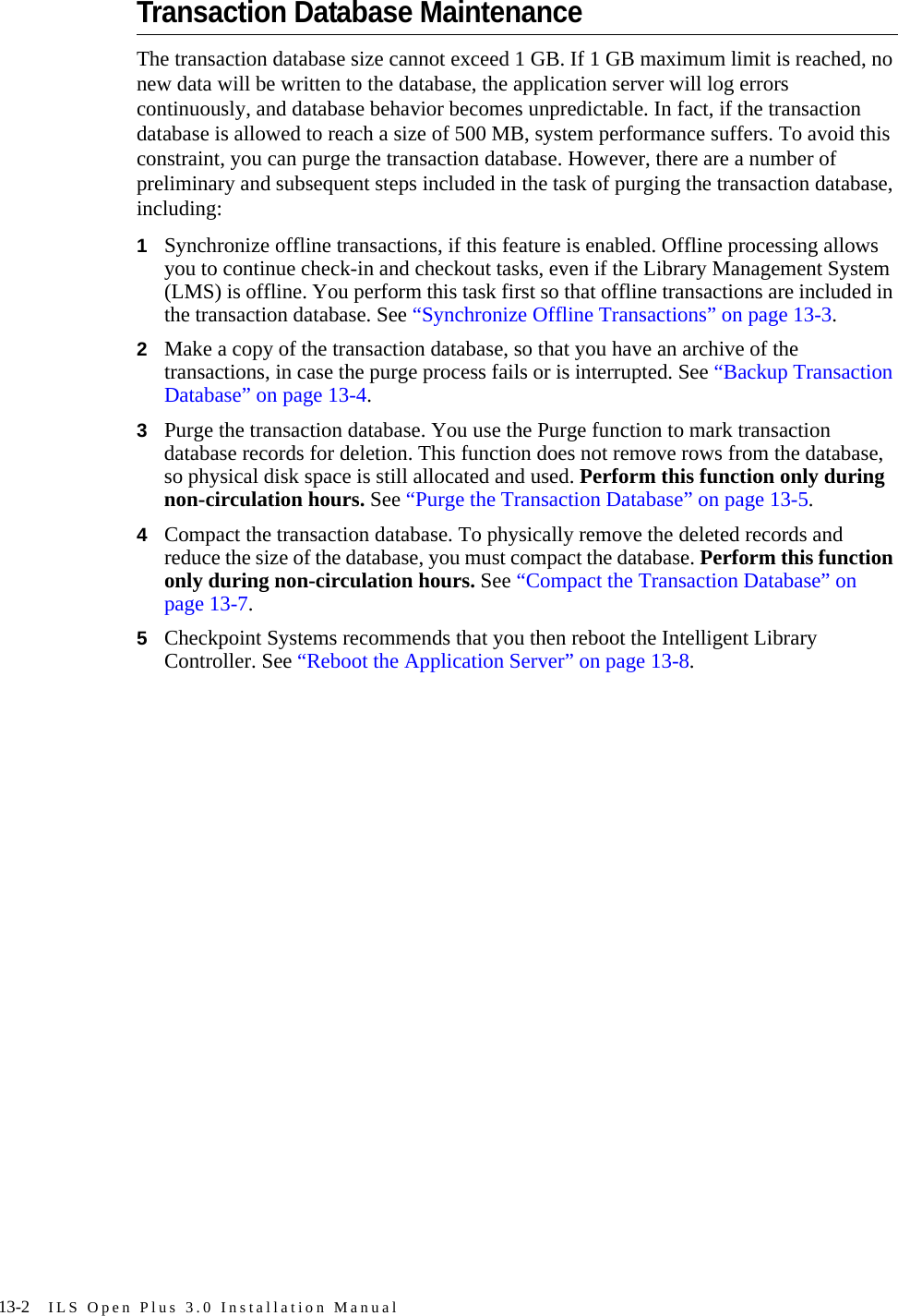 13-2 ILS Open Plus 3.0 Installation ManualTransaction Database MaintenanceThe transaction database size cannot exceed 1 GB. If 1 GB maximum limit is reached, no new data will be written to the database, the application server will log errors continuously, and database behavior becomes unpredictable. In fact, if the transaction database is allowed to reach a size of 500 MB, system performance suffers. To avoid this constraint, you can purge the transaction database. However, there are a number of preliminary and subsequent steps included in the task of purging the transaction database, including:1Synchronize offline transactions, if this feature is enabled. Offline processing allows you to continue check-in and checkout tasks, even if the Library Management System (LMS) is offline. You perform this task first so that offline transactions are included in the transaction database. See “Synchronize Offline Transactions” on page 13-3.2Make a copy of the transaction database, so that you have an archive of the transactions, in case the purge process fails or is interrupted. See “Backup Transaction Database” on page 13-4.3Purge the transaction database. You use the Purge function to mark transaction database records for deletion. This function does not remove rows from the database, so physical disk space is still allocated and used. Perform this function only during non-circulation hours. See “Purge the Transaction Database” on page 13-5.4Compact the transaction database. To physically remove the deleted records and reduce the size of the database, you must compact the database. Perform this function only during non-circulation hours. See “Compact the Transaction Database” on page 13-7.5Checkpoint Systems recommends that you then reboot the Intelligent Library Controller. See “Reboot the Application Server” on page 13-8.