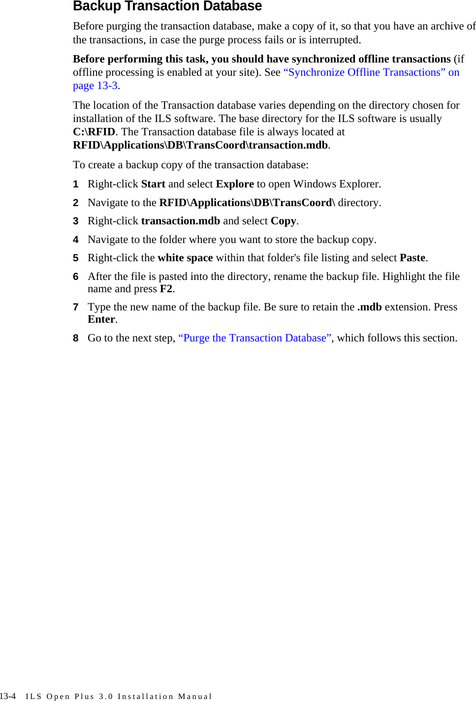 13-4 ILS Open Plus 3.0 Installation ManualBackup Transaction DatabaseBefore purging the transaction database, make a copy of it, so that you have an archive of the transactions, in case the purge process fails or is interrupted. Before performing this task, you should have synchronized offline transactions (if offline processing is enabled at your site). See “Synchronize Offline Transactions” on page 13-3. The location of the Transaction database varies depending on the directory chosen for installation of the ILS software. The base directory for the ILS software is usually C:\RFID. The Transaction database file is always located at RFID\Applications\DB\TransCoord\transaction.mdb. To create a backup copy of the transaction database: 1Right-click Start and select Explore to open Windows Explorer.2Navigate to the RFID\Applications\DB\TransCoord\ directory.3Right-click transaction.mdb and select Copy.4Navigate to the folder where you want to store the backup copy.5Right-click the white space within that folder&apos;s file listing and select Paste. 6After the file is pasted into the directory, rename the backup file. Highlight the file name and press F2.7Type the new name of the backup file. Be sure to retain the .mdb extension. Press Enter.8Go to the next step, “Purge the Transaction Database”, which follows this section.