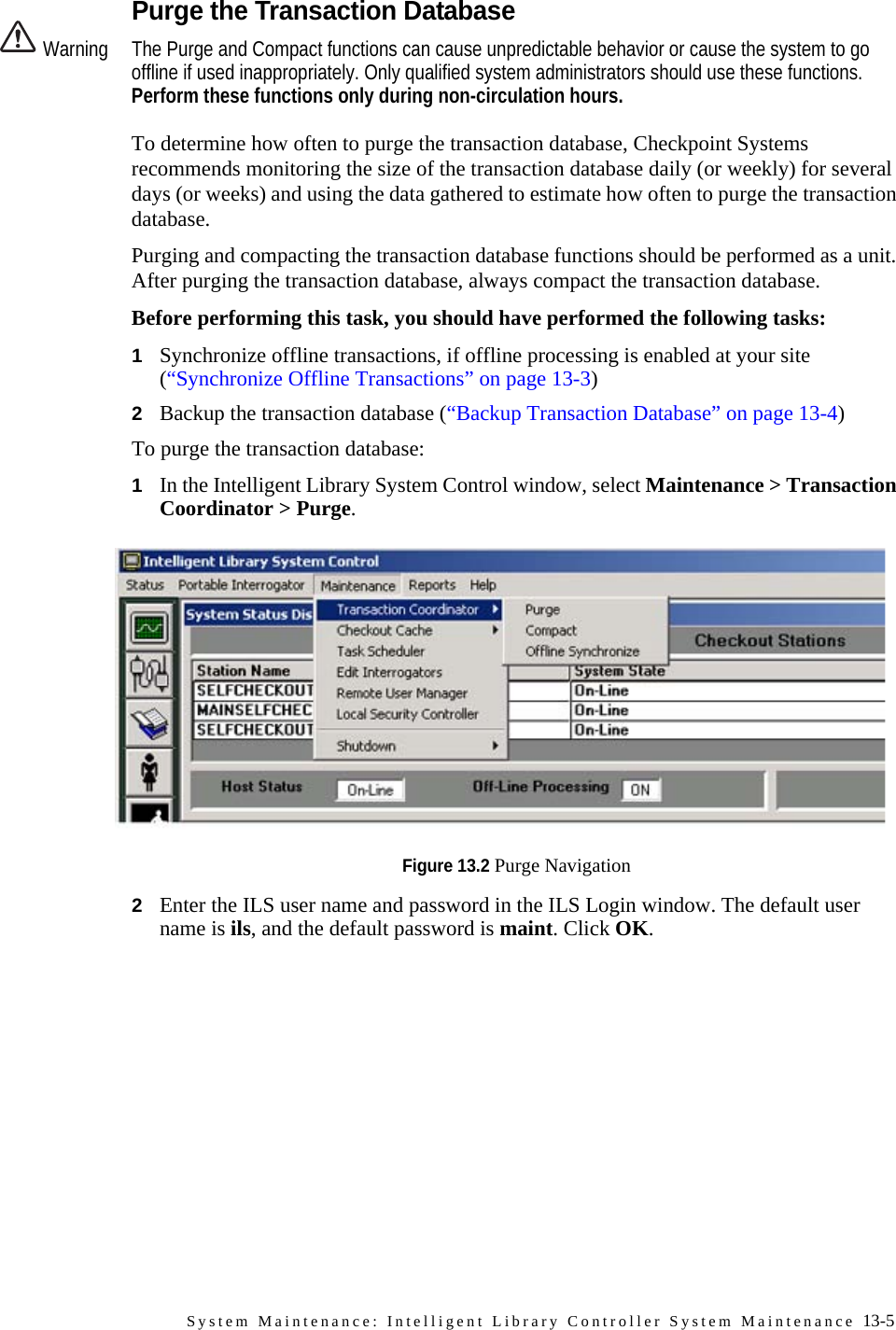 System Maintenance: Intelligent Library Controller System Maintenance 13-5Purge the Transaction DatabaseWarning The Purge and Compact functions can cause unpredictable behavior or cause the system to go offline if used inappropriately. Only qualified system administrators should use these functions. Perform these functions only during non-circulation hours.To determine how often to purge the transaction database, Checkpoint Systems recommends monitoring the size of the transaction database daily (or weekly) for several days (or weeks) and using the data gathered to estimate how often to purge the transaction database.Purging and compacting the transaction database functions should be performed as a unit. After purging the transaction database, always compact the transaction database. Before performing this task, you should have performed the following tasks:1Synchronize offline transactions, if offline processing is enabled at your site (“Synchronize Offline Transactions” on page 13-3)2Backup the transaction database (“Backup Transaction Database” on page 13-4)To purge the transaction database:1In the Intelligent Library System Control window, select Maintenance &gt; Transaction Coordinator &gt; Purge.Figure 13.2 Purge Navigation2Enter the ILS user name and password in the ILS Login window. The default user name is ils, and the default password is maint. Click OK.