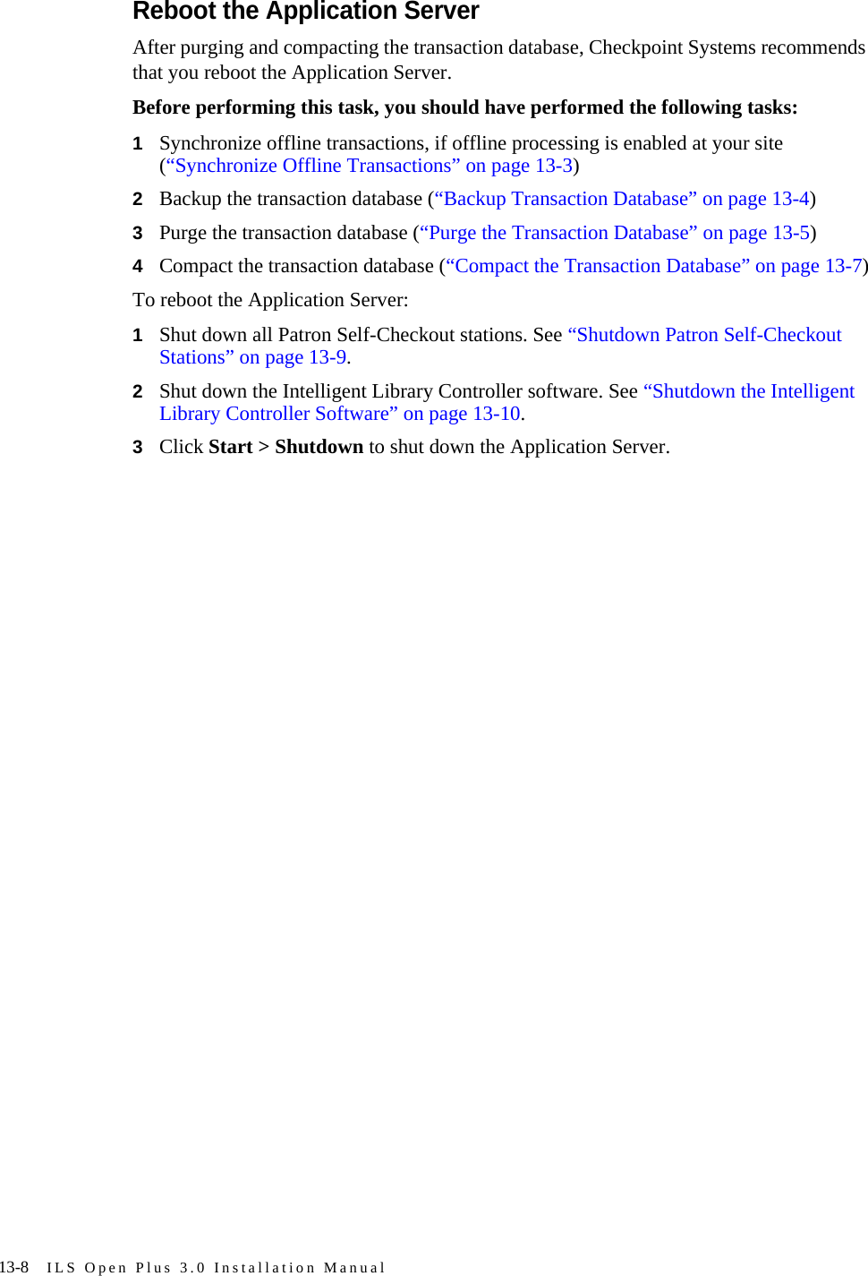 13-8 ILS Open Plus 3.0 Installation ManualReboot the Application ServerAfter purging and compacting the transaction database, Checkpoint Systems recommends that you reboot the Application Server. Before performing this task, you should have performed the following tasks:1Synchronize offline transactions, if offline processing is enabled at your site (“Synchronize Offline Transactions” on page 13-3)2Backup the transaction database (“Backup Transaction Database” on page 13-4)3Purge the transaction database (“Purge the Transaction Database” on page 13-5)4Compact the transaction database (“Compact the Transaction Database” on page 13-7)To reboot the Application Server:1Shut down all Patron Self-Checkout stations. See “Shutdown Patron Self-Checkout Stations” on page 13-9.2Shut down the Intelligent Library Controller software. See “Shutdown the Intelligent Library Controller Software” on page 13-10.3Click Start &gt; Shutdown to shut down the Application Server.