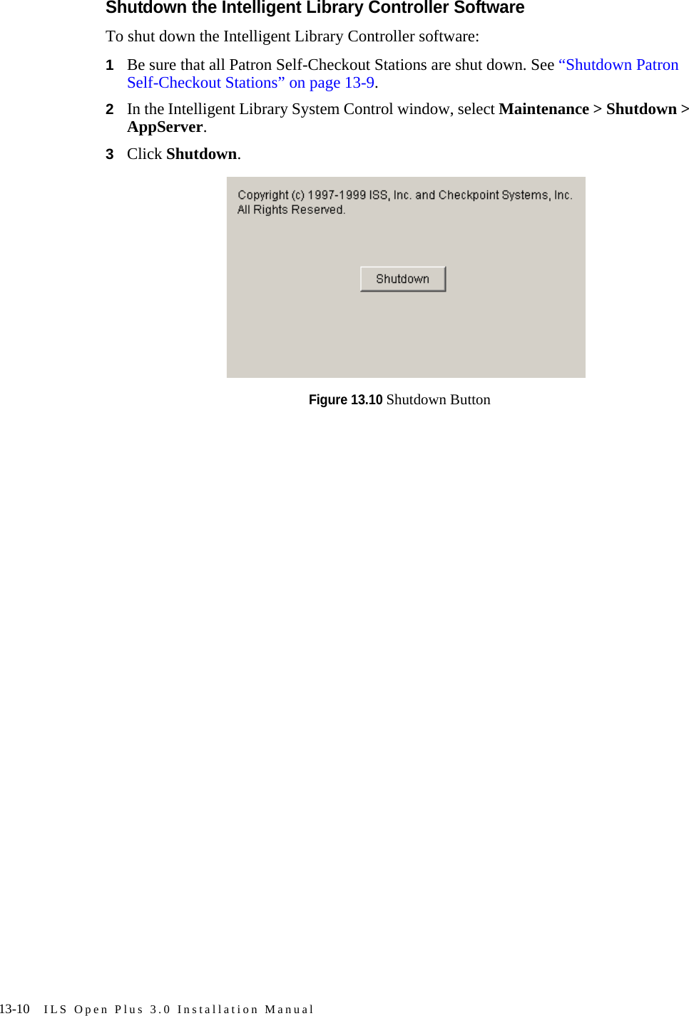 13-10 ILS Open Plus 3.0 Installation ManualShutdown the Intelligent Library Controller SoftwareTo shut down the Intelligent Library Controller software:1Be sure that all Patron Self-Checkout Stations are shut down. See “Shutdown Patron Self-Checkout Stations” on page 13-9.2In the Intelligent Library System Control window, select Maintenance &gt; Shutdown &gt; AppServer. 3Click Shutdown.Figure 13.10 Shutdown Button