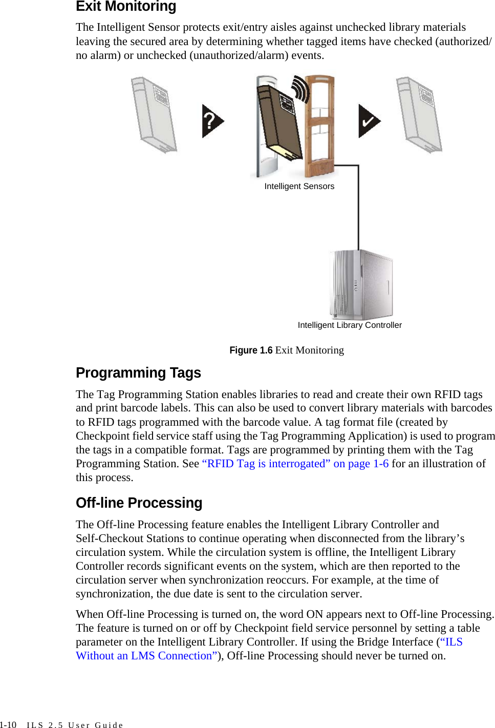 1-10 ILS 2.5 User GuideExit MonitoringThe Intelligent Sensor protects exit/entry aisles against unchecked library materials leaving the secured area by determining whether tagged items have checked (authorized/no alarm) or unchecked (unauthorized/alarm) events.Figure 1.6 Exit MonitoringProgramming TagsThe Tag Programming Station enables libraries to read and create their own RFID tags and print barcode labels. This can also be used to convert library materials with barcodes to RFID tags programmed with the barcode value. A tag format file (created by Checkpoint field service staff using the Tag Programming Application) is used to program the tags in a compatible format. Tags are programmed by printing them with the Tag Programming Station. See “RFID Tag is interrogated” on page 1-6 for an illustration of this process.Off-line ProcessingThe Off-line Processing feature enables the Intelligent Library Controller and Self-Checkout Stations to continue operating when disconnected from the library’s circulation system. While the circulation system is offline, the Intelligent Library Controller records significant events on the system, which are then reported to the circulation server when synchronization reoccurs. For example, at the time of synchronization, the due date is sent to the circulation server. When Off-line Processing is turned on, the word ON appears next to Off-line Processing. The feature is turned on or off by Checkpoint field service personnel by setting a table parameter on the Intelligent Library Controller. If using the Bridge Interface (“ILS Without an LMS Connection”), Off-line Processing should never be turned on.Intelligent Library ControllerIntelligent Sensors