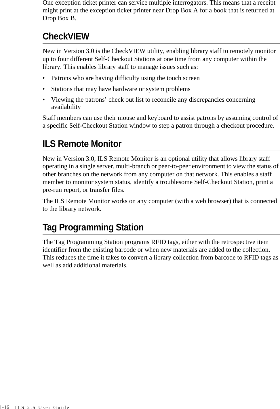 1-16 ILS 2.5 User GuideOne exception ticket printer can service multiple interrogators. This means that a receipt might print at the exception ticket printer near Drop Box A for a book that is returned at Drop Box B. CheckVIEWNew in Version 3.0 is the CheckVIEW utility, enabling library staff to remotely monitor up to four different Self-Checkout Stations at one time from any computer within the library. This enables library staff to manage issues such as:• Patrons who are having difficulty using the touch screen• Stations that may have hardware or system problems• Viewing the patrons’ check out list to reconcile any discrepancies concerning availabilityStaff members can use their mouse and keyboard to assist patrons by assuming control of a specific Self-Checkout Station window to step a patron through a checkout procedure.ILS Remote MonitorNew in Version 3.0, ILS Remote Monitor is an optional utility that allows library staff operating in a single server, multi-branch or peer-to-peer environment to view the status of other branches on the network from any computer on that network. This enables a staff member to monitor system status, identify a troublesome Self-Checkout Station, print a pre-run report, or transfer files. The ILS Remote Monitor works on any computer (with a web browser) that is connected to the library network. Tag Programming StationThe Tag Programming Station programs RFID tags, either with the retrospective item identifier from the existing barcode or when new materials are added to the collection. This reduces the time it takes to convert a library collection from barcode to RFID tags as well as add additional materials. 