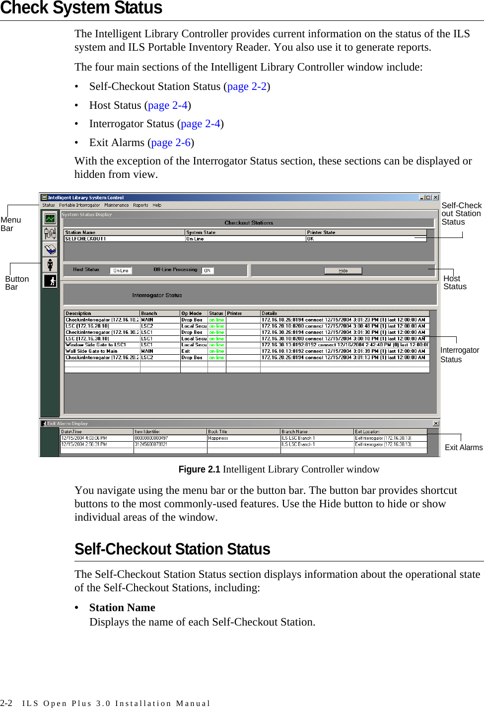 2-2 ILS Open Plus 3.0 Installation ManualCheck System StatusThe Intelligent Library Controller provides current information on the status of the ILS system and ILS Portable Inventory Reader. You also use it to generate reports.The four main sections of the Intelligent Library Controller window include: • Self-Checkout Station Status (page 2-2)• Host Status (page 2-4)• Interrogator Status (page 2-4)• Exit Alarms (page 2-6)With the exception of the Interrogator Status section, these sections can be displayed or hidden from view.Figure 2.1 Intelligent Library Controller windowYou navigate using the menu bar or the button bar. The button bar provides shortcut buttons to the most commonly-used features. Use the Hide button to hide or show individual areas of the window.Self-Checkout Station StatusThe Self-Checkout Station Status section displays information about the operational state of the Self-Checkout Stations, including:• Station NameDisplays the name of each Self-Checkout Station.ButtonBarMenuBarSelf-Checkout StationStatusHostStatusInterrogatorStatusExit Alarms