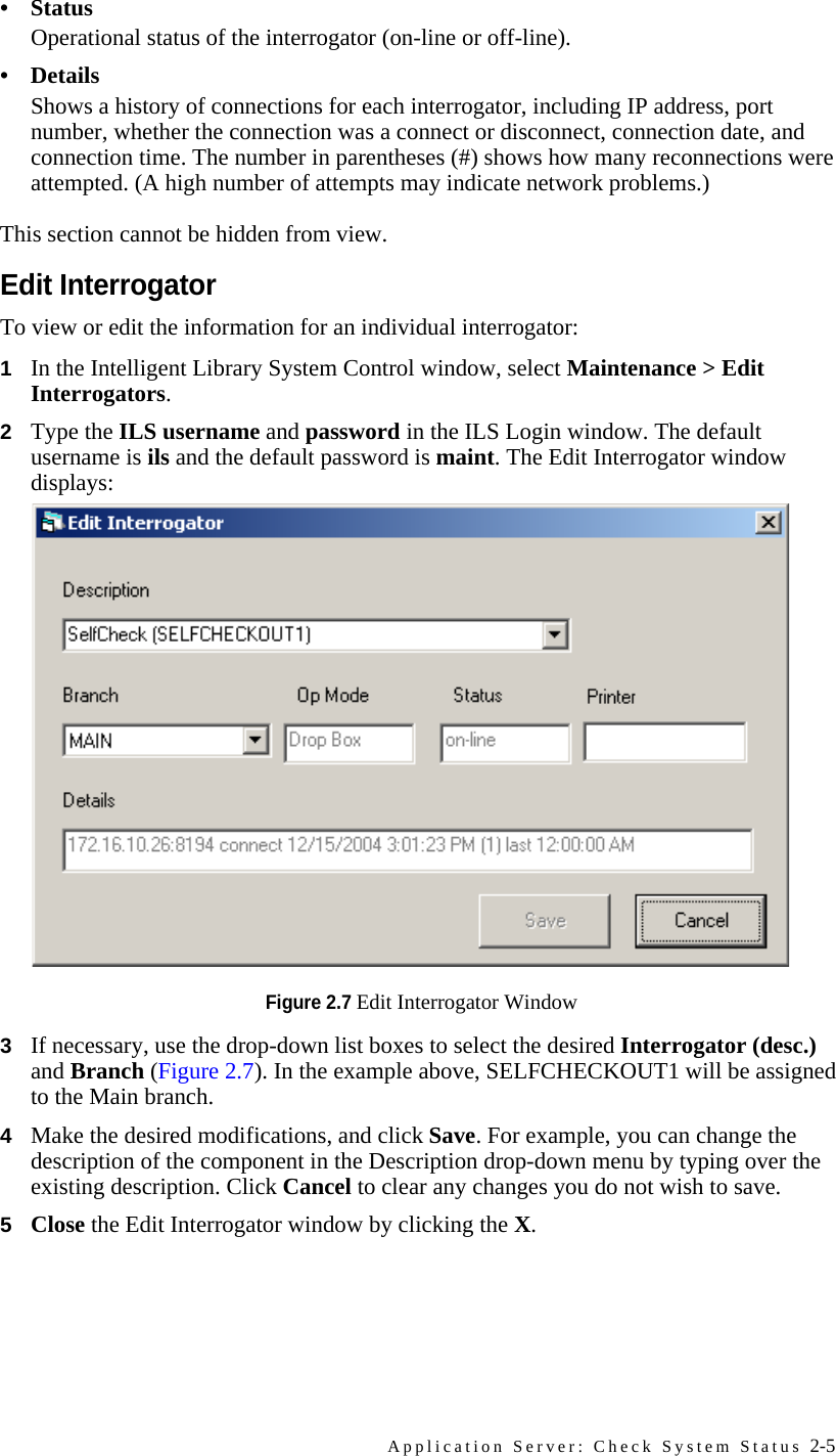 Application Server: Check System Status 2-5• StatusOperational status of the interrogator (on-line or off-line).• DetailsShows a history of connections for each interrogator, including IP address, port number, whether the connection was a connect or disconnect, connection date, and connection time. The number in parentheses (#) shows how many reconnections were attempted. (A high number of attempts may indicate network problems.)This section cannot be hidden from view. Edit InterrogatorTo view or edit the information for an individual interrogator: 1In the Intelligent Library System Control window, select Maintenance &gt; Edit Interrogators.2Type the ILS username and password in the ILS Login window. The default username is ils and the default password is maint. The Edit Interrogator window displays:Figure 2.7 Edit Interrogator Window3If necessary, use the drop-down list boxes to select the desired Interrogator (desc.) and Branch (Figure 2.7). In the example above, SELFCHECKOUT1 will be assigned to the Main branch.4Make the desired modifications, and click Save. For example, you can change the description of the component in the Description drop-down menu by typing over the existing description. Click Cancel to clear any changes you do not wish to save.5Close the Edit Interrogator window by clicking the X.