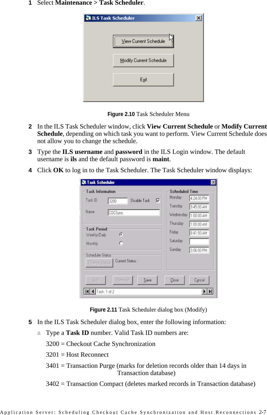 Application Server: Scheduling Checkout Cache Synchronization and Host Reconnections 2-71Select Maintenance &gt; Task Scheduler.Figure 2.10 Task Scheduler Menu2In the ILS Task Scheduler window, click View Current Schedule or Modify Current Schedule, depending on which task you want to perform. View Current Schedule does not allow you to change the schedule.3Type the ILS username and password in the ILS Login window. The default username is ils and the default password is maint. 4Click OK to log in to the Task Scheduler. The Task Scheduler window displays:Figure 2.11 Task Scheduler dialog box (Modify)5In the ILS Task Scheduler dialog box, enter the following information:aType a Task ID number. Valid Task ID numbers are:3200 = Checkout Cache Synchronization3201 = Host Reconnect3401 = Transaction Purge (marks for deletion records older than 14 days in Transaction database)3402 = Transaction Compact (deletes marked records in Transaction database)