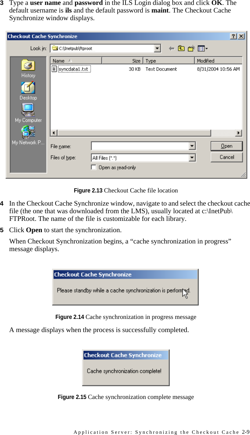 Application Server: Synchronizing the Checkout Cache 2-93Type a user name and password in the ILS Login dialog box and click OK. The default username is ils and the default password is maint. The Checkout Cache Synchronize window displays.Figure 2.13 Checkout Cache file location4In the Checkout Cache Synchronize window, navigate to and select the checkout cache file (the one that was downloaded from the LMS), usually located at c:\InetPub\FTPRoot. The name of the file is customizable for each library.5Click Open to start the synchronization.When Checkout Synchronization begins, a “cache synchronization in progress” message displays. Figure 2.14 Cache synchronization in progress messageA message displays when the process is successfully completed.Figure 2.15 Cache synchronization complete message