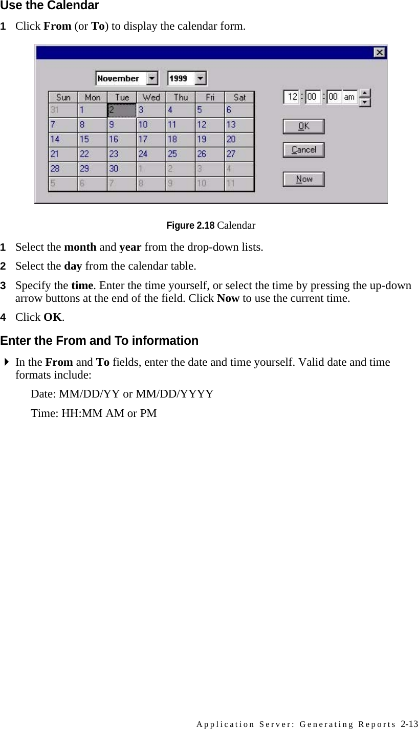 Application Server: Generating Reports 2-13Use the Calendar1Click From (or To) to display the calendar form.Figure 2.18 Calendar1Select the month and year from the drop-down lists.2Select the day from the calendar table.3Specify the time. Enter the time yourself, or select the time by pressing the up-down arrow buttons at the end of the field. Click Now to use the current time.4Click OK.Enter the From and To informationIn the From and To fields, enter the date and time yourself. Valid date and time formats include:Date: MM/DD/YY or MM/DD/YYYYTime: HH:MM AM or PM