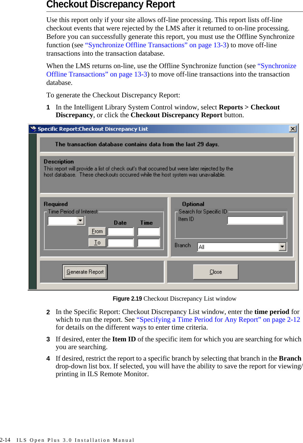 2-14 ILS Open Plus 3.0 Installation ManualCheckout Discrepancy ReportUse this report only if your site allows off-line processing. This report lists off-line checkout events that were rejected by the LMS after it returned to on-line processing. Before you can successfully generate this report, you must use the Offline Synchronize function (see “Synchronize Offline Transactions” on page 13-3) to move off-line transactions into the transaction database. When the LMS returns on-line, use the Offline Synchronize function (see “Synchronize Offline Transactions” on page 13-3) to move off-line transactions into the transaction database.To generate the Checkout Discrepancy Report:1In the Intelligent Library System Control window, select Reports &gt; Checkout Discrepancy, or click the Checkout Discrepancy Report button. Figure 2.19 Checkout Discrepancy List window2In the Specific Report: Checkout Discrepancy List window, enter the time period for which to run the report. See “Specifying a Time Period for Any Report” on page 2-12 for details on the different ways to enter time criteria.3If desired, enter the Item ID of the specific item for which you are searching for which you are searching.4If desired, restrict the report to a specific branch by selecting that branch in the Branch drop-down list box. If selected, you will have the ability to save the report for viewing/printing in ILS Remote Monitor.