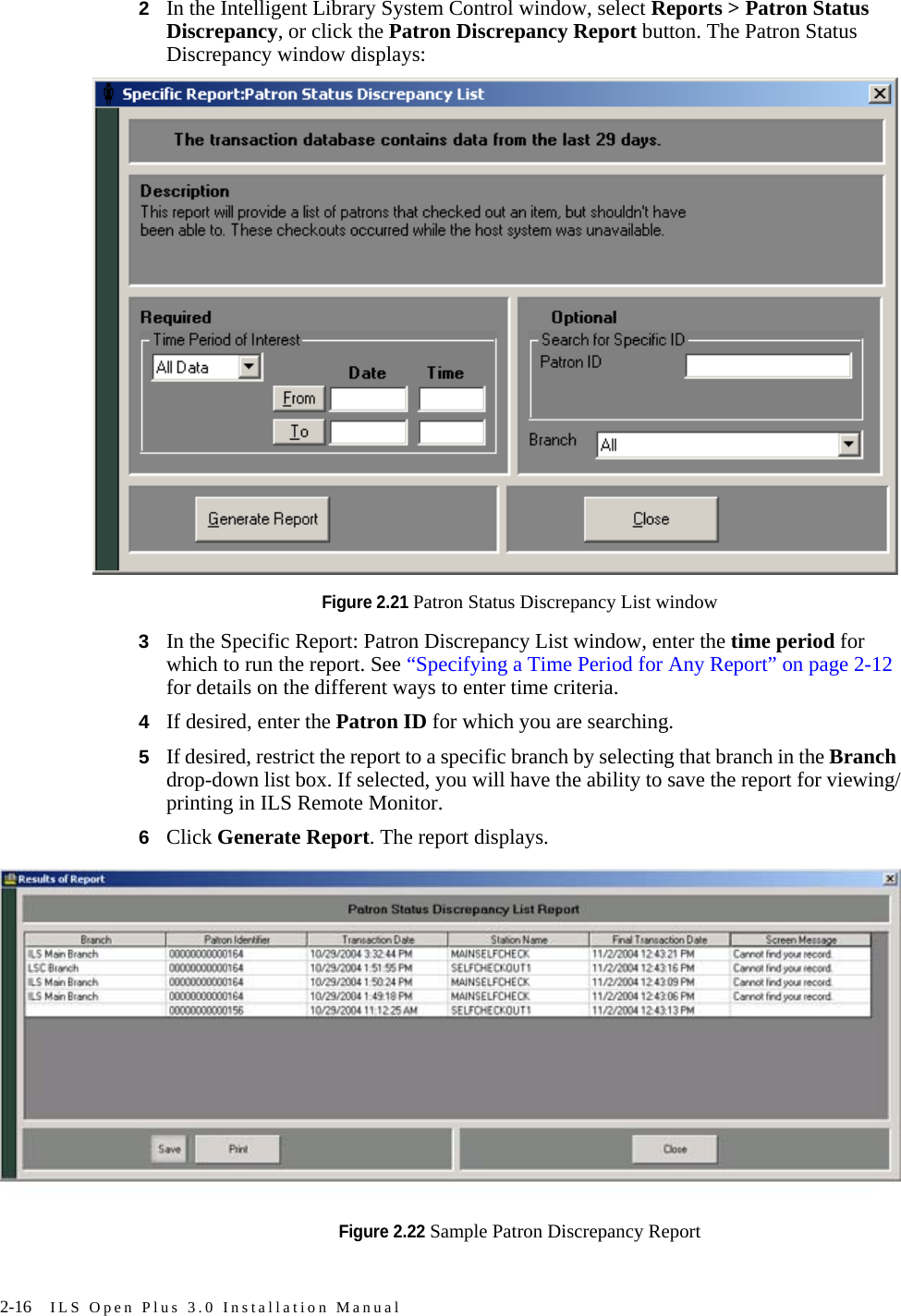 2-16 ILS Open Plus 3.0 Installation Manual2In the Intelligent Library System Control window, select Reports &gt; Patron Status Discrepancy, or click the Patron Discrepancy Report button. The Patron Status Discrepancy window displays:Figure 2.21 Patron Status Discrepancy List window3In the Specific Report: Patron Discrepancy List window, enter the time period for which to run the report. See “Specifying a Time Period for Any Report” on page 2-12 for details on the different ways to enter time criteria.4If desired, enter the Patron ID for which you are searching.5If desired, restrict the report to a specific branch by selecting that branch in the Branch drop-down list box. If selected, you will have the ability to save the report for viewing/printing in ILS Remote Monitor.6Click Generate Report. The report displays.Figure 2.22 Sample Patron Discrepancy Report 