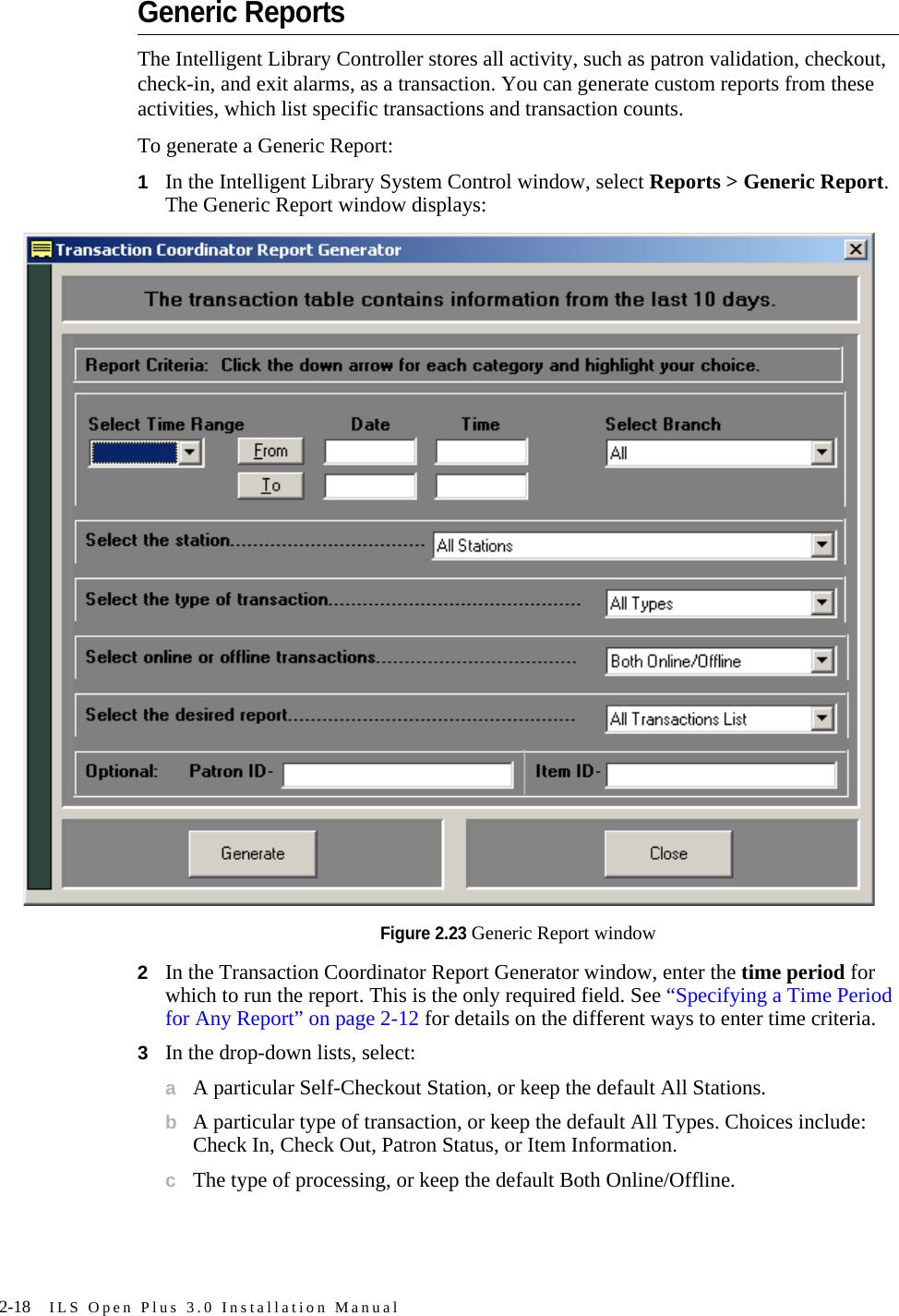 2-18 ILS Open Plus 3.0 Installation ManualGeneric ReportsThe Intelligent Library Controller stores all activity, such as patron validation, checkout, check-in, and exit alarms, as a transaction. You can generate custom reports from these activities, which list specific transactions and transaction counts. To generate a Generic Report:1In the Intelligent Library System Control window, select Reports &gt; Generic Report. The Generic Report window displays:Figure 2.23 Generic Report window2In the Transaction Coordinator Report Generator window, enter the time period for which to run the report. This is the only required field. See “Specifying a Time Period for Any Report” on page 2-12 for details on the different ways to enter time criteria.3In the drop-down lists, select:aA particular Self-Checkout Station, or keep the default All Stations.bA particular type of transaction, or keep the default All Types. Choices include: Check In, Check Out, Patron Status, or Item Information.cThe type of processing, or keep the default Both Online/Offline.