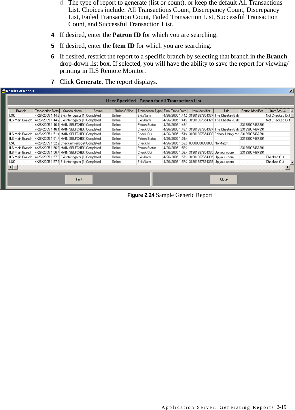 Application Server: Generating Reports 2-19dThe type of report to generate (list or count), or keep the default All Transactions List. Choices include: All Transactions Count, Discrepancy Count, Discrepancy List, Failed Transaction Count, Failed Transaction List, Successful Transaction Count, and Successful Transaction List.4If desired, enter the Patron ID for which you are searching.5If desired, enter the Item ID for which you are searching.6If desired, restrict the report to a specific branch by selecting that branch in the Branch drop-down list box. If selected, you will have the ability to save the report for viewing/printing in ILS Remote Monitor.7Click Generate. The report displays.Figure 2.24 Sample Generic Report