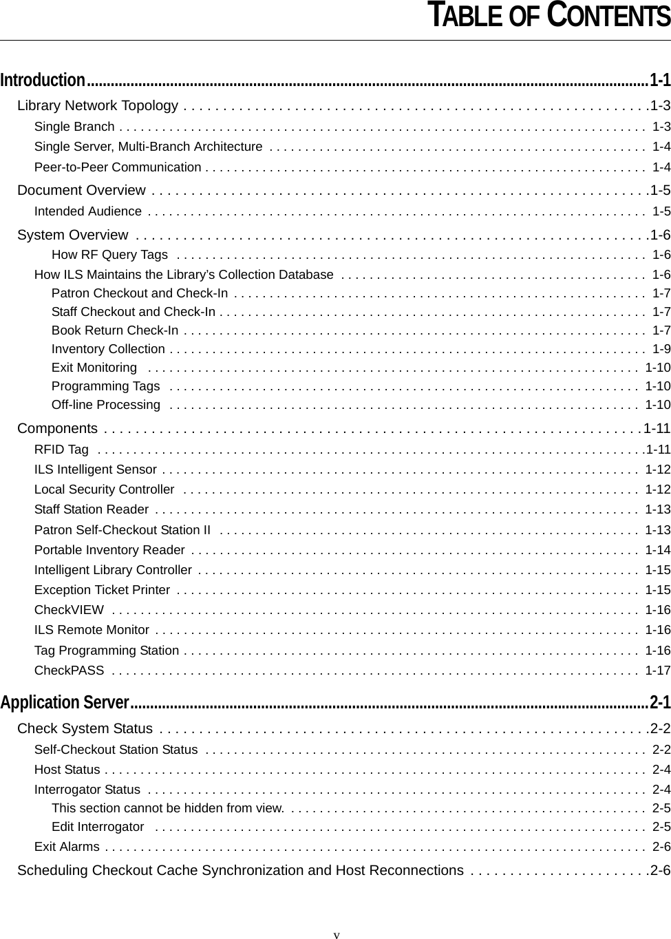 vIntroduction..............................................................................................................................................1-1Library Network Topology . . . . . . . . . . . . . . . . . . . . . . . . . . . . . . . . . . . . . . . . . . . . . . . . . . . . . . . . . . .1-3Single Branch . . . . . . . . . . . . . . . . . . . . . . . . . . . . . . . . . . . . . . . . . . . . . . . . . . . . . . . . . . . . . . . . . . . . . . . . . .  1-3Single Server, Multi-Branch Architecture  . . . . . . . . . . . . . . . . . . . . . . . . . . . . . . . . . . . . . . . . . . . . . . . . . . . . .  1-4Peer-to-Peer Communication . . . . . . . . . . . . . . . . . . . . . . . . . . . . . . . . . . . . . . . . . . . . . . . . . . . . . . . . . . . . . .  1-4Document Overview . . . . . . . . . . . . . . . . . . . . . . . . . . . . . . . . . . . . . . . . . . . . . . . . . . . . . . . . . . . . . . .1-5Intended Audience  . . . . . . . . . . . . . . . . . . . . . . . . . . . . . . . . . . . . . . . . . . . . . . . . . . . . . . . . . . . . . . . . . . . . . .  1-5System Overview  . . . . . . . . . . . . . . . . . . . . . . . . . . . . . . . . . . . . . . . . . . . . . . . . . . . . . . . . . . . . . . . . .1-6How RF Query Tags  . . . . . . . . . . . . . . . . . . . . . . . . . . . . . . . . . . . . . . . . . . . . . . . . . . . . . . . . . . . . . . . . . .  1-6How ILS Maintains the Library’s Collection Database  . . . . . . . . . . . . . . . . . . . . . . . . . . . . . . . . . . . . . . . . . . .  1-6Patron Checkout and Check-In . . . . . . . . . . . . . . . . . . . . . . . . . . . . . . . . . . . . . . . . . . . . . . . . . . . . . . . . . .  1-7Staff Checkout and Check-In . . . . . . . . . . . . . . . . . . . . . . . . . . . . . . . . . . . . . . . . . . . . . . . . . . . . . . . . . . . .  1-7Book Return Check-In . . . . . . . . . . . . . . . . . . . . . . . . . . . . . . . . . . . . . . . . . . . . . . . . . . . . . . . . . . . . . . . . .  1-7Inventory Collection . . . . . . . . . . . . . . . . . . . . . . . . . . . . . . . . . . . . . . . . . . . . . . . . . . . . . . . . . . . . . . . . . . .  1-9Exit Monitoring   . . . . . . . . . . . . . . . . . . . . . . . . . . . . . . . . . . . . . . . . . . . . . . . . . . . . . . . . . . . . . . . . . . . . .  1-10Programming Tags   . . . . . . . . . . . . . . . . . . . . . . . . . . . . . . . . . . . . . . . . . . . . . . . . . . . . . . . . . . . . . . . . . .  1-10Off-line Processing  . . . . . . . . . . . . . . . . . . . . . . . . . . . . . . . . . . . . . . . . . . . . . . . . . . . . . . . . . . . . . . . . . .  1-10Components . . . . . . . . . . . . . . . . . . . . . . . . . . . . . . . . . . . . . . . . . . . . . . . . . . . . . . . . . . . . . . . . . . . .1-11RFID Tag  . . . . . . . . . . . . . . . . . . . . . . . . . . . . . . . . . . . . . . . . . . . . . . . . . . . . . . . . . . . . . . . . . . . . . . . . . . . . .1-11ILS Intelligent Sensor . . . . . . . . . . . . . . . . . . . . . . . . . . . . . . . . . . . . . . . . . . . . . . . . . . . . . . . . . . . . . . . . . . .  1-12Local Security Controller  . . . . . . . . . . . . . . . . . . . . . . . . . . . . . . . . . . . . . . . . . . . . . . . . . . . . . . . . . . . . . . . .  1-12Staff Station Reader  . . . . . . . . . . . . . . . . . . . . . . . . . . . . . . . . . . . . . . . . . . . . . . . . . . . . . . . . . . . . . . . . . . . .  1-13Patron Self-Checkout Station II  . . . . . . . . . . . . . . . . . . . . . . . . . . . . . . . . . . . . . . . . . . . . . . . . . . . . . . . . . . .  1-13Portable Inventory Reader  . . . . . . . . . . . . . . . . . . . . . . . . . . . . . . . . . . . . . . . . . . . . . . . . . . . . . . . . . . . . . . .  1-14Intelligent Library Controller  . . . . . . . . . . . . . . . . . . . . . . . . . . . . . . . . . . . . . . . . . . . . . . . . . . . . . . . . . . . . . .  1-15Exception Ticket Printer  . . . . . . . . . . . . . . . . . . . . . . . . . . . . . . . . . . . . . . . . . . . . . . . . . . . . . . . . . . . . . . . . .  1-15CheckVIEW  . . . . . . . . . . . . . . . . . . . . . . . . . . . . . . . . . . . . . . . . . . . . . . . . . . . . . . . . . . . . . . . . . . . . . . . . . .  1-16ILS Remote Monitor . . . . . . . . . . . . . . . . . . . . . . . . . . . . . . . . . . . . . . . . . . . . . . . . . . . . . . . . . . . . . . . . . . . .  1-16Tag Programming Station . . . . . . . . . . . . . . . . . . . . . . . . . . . . . . . . . . . . . . . . . . . . . . . . . . . . . . . . . . . . . . . .  1-16CheckPASS  . . . . . . . . . . . . . . . . . . . . . . . . . . . . . . . . . . . . . . . . . . . . . . . . . . . . . . . . . . . . . . . . . . . . . . . . . .  1-17Application Server...................................................................................................................................2-1Check System Status . . . . . . . . . . . . . . . . . . . . . . . . . . . . . . . . . . . . . . . . . . . . . . . . . . . . . . . . . . . . . .2-2Self-Checkout Station Status  . . . . . . . . . . . . . . . . . . . . . . . . . . . . . . . . . . . . . . . . . . . . . . . . . . . . . . . . . . . . . .  2-2Host Status . . . . . . . . . . . . . . . . . . . . . . . . . . . . . . . . . . . . . . . . . . . . . . . . . . . . . . . . . . . . . . . . . . . . . . . . . . . .  2-4Interrogator Status  . . . . . . . . . . . . . . . . . . . . . . . . . . . . . . . . . . . . . . . . . . . . . . . . . . . . . . . . . . . . . . . . . . . . . .  2-4This section cannot be hidden from view.  . . . . . . . . . . . . . . . . . . . . . . . . . . . . . . . . . . . . . . . . . . . . . . . . . .  2-5Edit Interrogator   . . . . . . . . . . . . . . . . . . . . . . . . . . . . . . . . . . . . . . . . . . . . . . . . . . . . . . . . . . . . . . . . . . . . .  2-5Exit Alarms . . . . . . . . . . . . . . . . . . . . . . . . . . . . . . . . . . . . . . . . . . . . . . . . . . . . . . . . . . . . . . . . . . . . . . . . . . . .  2-6Scheduling Checkout Cache Synchronization and Host Reconnections  . . . . . . . . . . . . . . . . . . . . . . .2-6TABLE OF CONTENTS