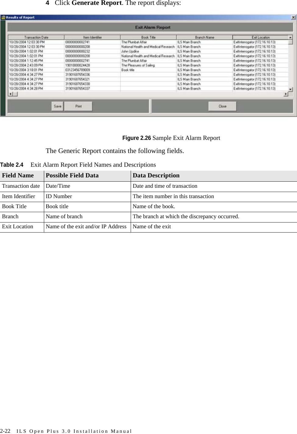 2-22 ILS Open Plus 3.0 Installation Manual4Click Generate Report. The report displays:Figure 2.26 Sample Exit Alarm Report The Generic Report contains the following fields.Table 2.4Exit Alarm Report Field Names and DescriptionsField Name Possible Field Data Data DescriptionTransaction date Date/Time Date and time of transactionItem Identifier ID Number The item number in this transactionBook Title Book title Name of the book.Branch Name of branch The branch at which the discrepancy occurred.Exit Location Name of the exit and/or IP Address Name of the exit