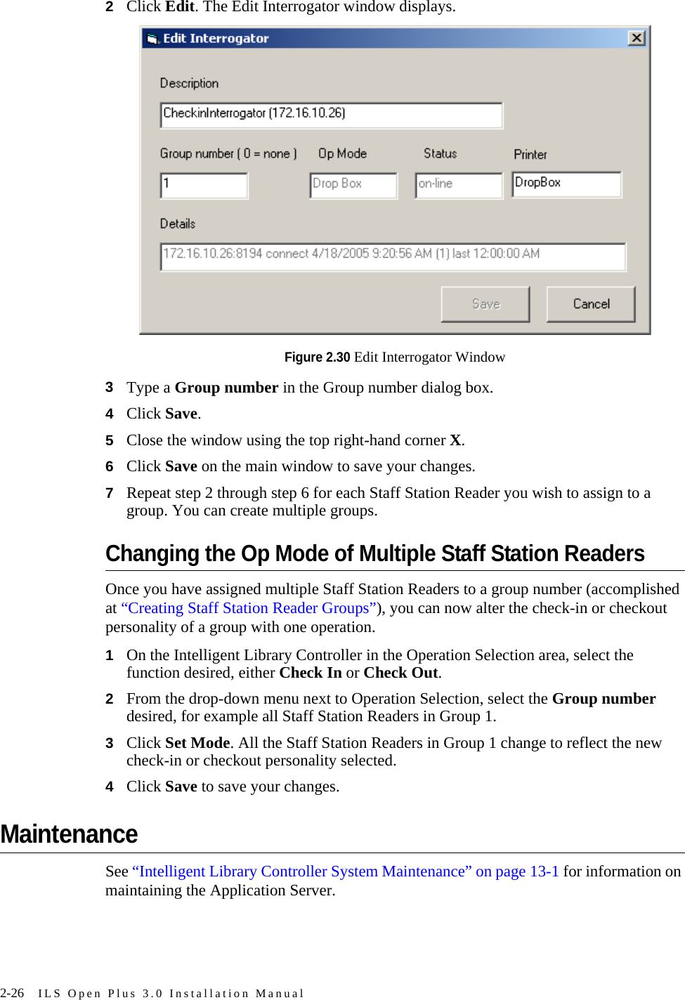 2-26 ILS Open Plus 3.0 Installation Manual2Click Edit. The Edit Interrogator window displays.Figure 2.30 Edit Interrogator Window3Type a Group number in the Group number dialog box.4Click Save.5Close the window using the top right-hand corner X.6Click Save on the main window to save your changes.7Repeat step 2 through step 6 for each Staff Station Reader you wish to assign to a group. You can create multiple groups.Changing the Op Mode of Multiple Staff Station ReadersOnce you have assigned multiple Staff Station Readers to a group number (accomplished at “Creating Staff Station Reader Groups”), you can now alter the check-in or checkout personality of a group with one operation.1On the Intelligent Library Controller in the Operation Selection area, select the function desired, either Check In or Check Out.2From the drop-down menu next to Operation Selection, select the Group number desired, for example all Staff Station Readers in Group 1.3Click Set Mode. All the Staff Station Readers in Group 1 change to reflect the new check-in or checkout personality selected.4Click Save to save your changes.MaintenanceSee “Intelligent Library Controller System Maintenance” on page 13-1 for information on maintaining the Application Server.