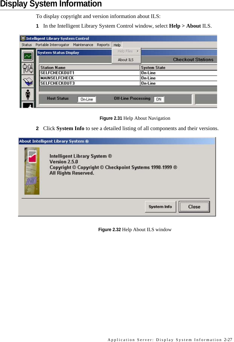 Application Server: Display System Information 2-27Display System InformationTo display copyright and version information about ILS:1In the Intelligent Library System Control window, select Help &gt; About ILS.Figure 2.31 Help About Navigation2Click System Info to see a detailed listing of all components and their versions.Figure 2.32 Help About ILS window