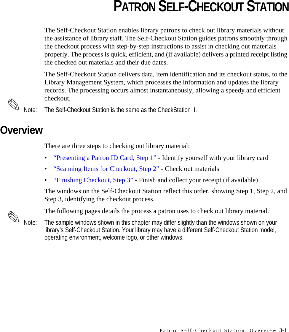 Patron Self-Checkout Station: Overview 3-1CHAPTERCHAPTER 0PATRON SELF-CHECKOUT STATIONThe Self-Checkout Station enables library patrons to check out library materials without the assistance of library staff. The Self-Checkout Station guides patrons smoothly through the checkout process with step-by-step instructions to assist in checking out materials properly. The process is quick, efficient, and (if available) delivers a printed receipt listing the checked out materials and their due dates.The Self-Checkout Station delivers data, item identification and its checkout status, to the Library Management System, which processes the information and updates the library records. The processing occurs almost instantaneously, allowing a speedy and efficient checkout. Note: The Self-Checkout Station is the same as the CheckStation II.OverviewThere are three steps to checking out library material:•“Presenting a Patron ID Card, Step 1” - Identify yourself with your library card •“Scanning Items for Checkout, Step 2” - Check out materials•“Finishing Checkout, Step 3” - Finish and collect your receipt (if available)The windows on the Self-Checkout Station reflect this order, showing Step 1, Step 2, and Step 3, identifying the checkout process.The following pages details the process a patron uses to check out library material. Note: The sample windows shown in this chapter may differ slightly than the windows shown on your library’s Self-Checkout Station. Your library may have a different Self-Checkout Station model, operating environment, welcome logo, or other windows.