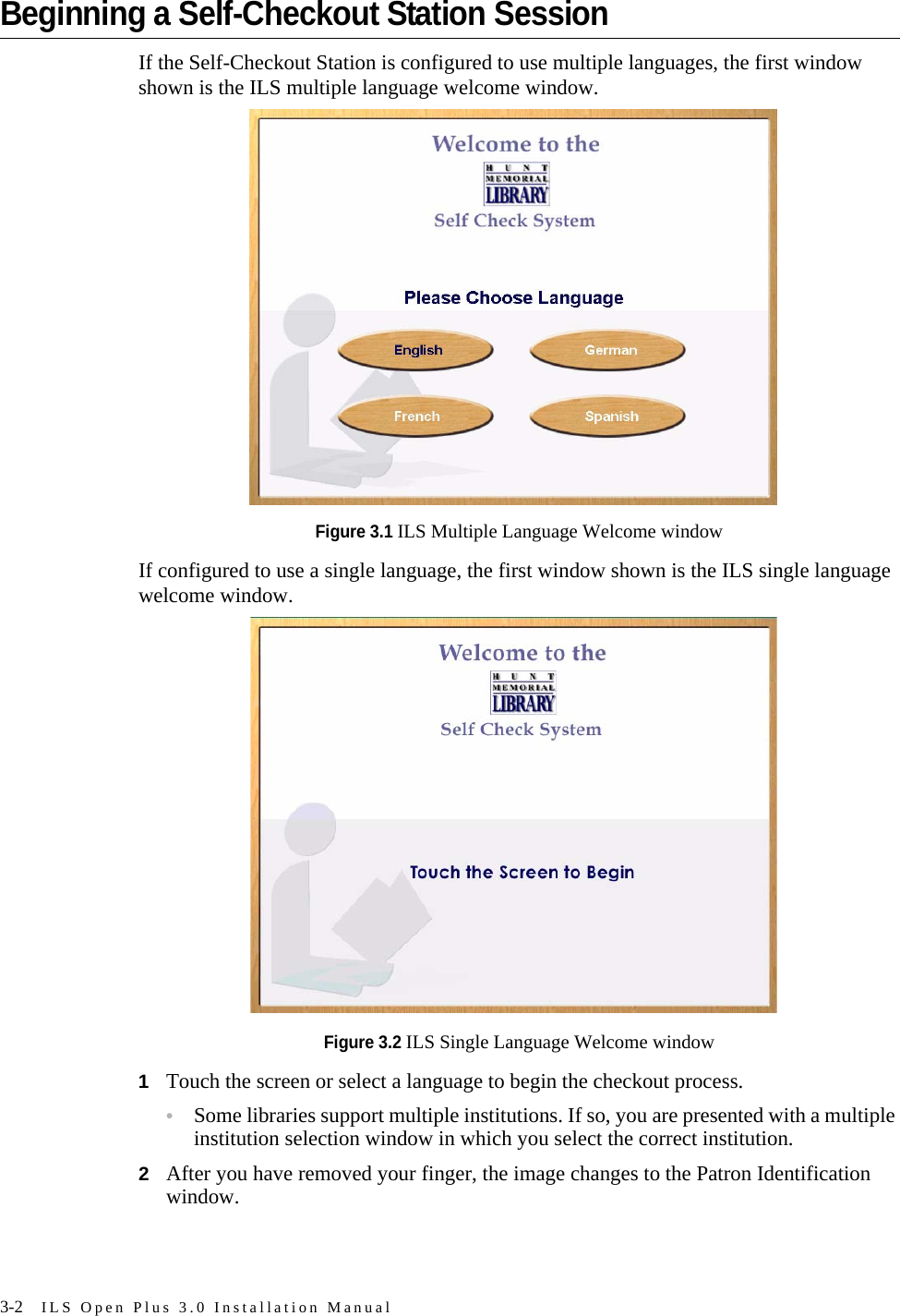 3-2 ILS Open Plus 3.0 Installation ManualBeginning a Self-Checkout Station SessionIf the Self-Checkout Station is configured to use multiple languages, the first window shown is the ILS multiple language welcome window.Figure 3.1 ILS Multiple Language Welcome windowIf configured to use a single language, the first window shown is the ILS single language welcome window.Figure 3.2 ILS Single Language Welcome window1Touch the screen or select a language to begin the checkout process.•Some libraries support multiple institutions. If so, you are presented with a multiple institution selection window in which you select the correct institution.2After you have removed your finger, the image changes to the Patron Identification window.