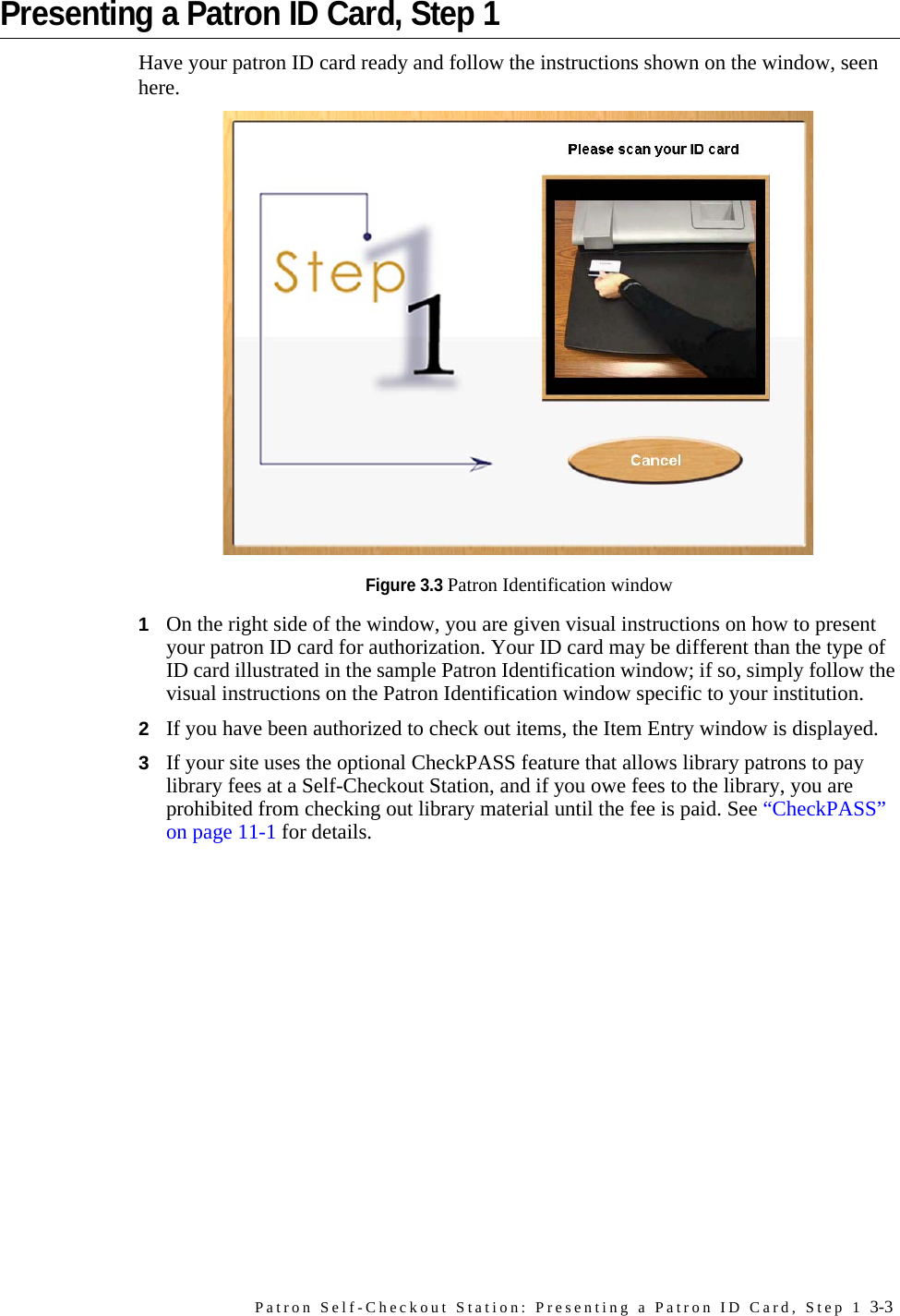 Patron Self-Checkout Station: Presenting a Patron ID Card, Step 1 3-3Presenting a Patron ID Card, Step 1Have your patron ID card ready and follow the instructions shown on the window, seen here.Figure 3.3 Patron Identification window1On the right side of the window, you are given visual instructions on how to present your patron ID card for authorization. Your ID card may be different than the type of ID card illustrated in the sample Patron Identification window; if so, simply follow the visual instructions on the Patron Identification window specific to your institution. 2If you have been authorized to check out items, the Item Entry window is displayed.3If your site uses the optional CheckPASS feature that allows library patrons to pay library fees at a Self-Checkout Station, and if you owe fees to the library, you are prohibited from checking out library material until the fee is paid. See “CheckPASS” on page 11-1 for details.