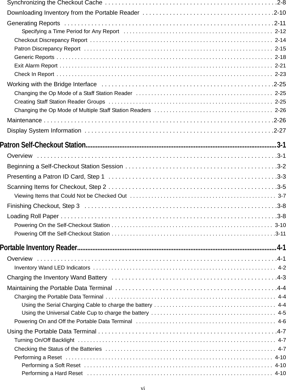 viSynchronizing the Checkout Cache  . . . . . . . . . . . . . . . . . . . . . . . . . . . . . . . . . . . . . . . . . . . . . . . . . . .2-8Downloading Inventory from the Portable Reader  . . . . . . . . . . . . . . . . . . . . . . . . . . . . . . . . . . . . . . .2-10Generating Reports  . . . . . . . . . . . . . . . . . . . . . . . . . . . . . . . . . . . . . . . . . . . . . . . . . . . . . . . . . . . . . .2-11Specifying a Time Period for Any Report   . . . . . . . . . . . . . . . . . . . . . . . . . . . . . . . . . . . . . . . . . . . . . . . . .  2-12Checkout Discrepancy Report  . . . . . . . . . . . . . . . . . . . . . . . . . . . . . . . . . . . . . . . . . . . . . . . . . . . . . . . . . . . .  2-14Patron Discrepancy Report  . . . . . . . . . . . . . . . . . . . . . . . . . . . . . . . . . . . . . . . . . . . . . . . . . . . . . . . . . . . . . .  2-15Generic Reports . . . . . . . . . . . . . . . . . . . . . . . . . . . . . . . . . . . . . . . . . . . . . . . . . . . . . . . . . . . . . . . . . . . . . . .  2-18Exit Alarm Report . . . . . . . . . . . . . . . . . . . . . . . . . . . . . . . . . . . . . . . . . . . . . . . . . . . . . . . . . . . . . . . . . . . . . .  2-21Check In Report . . . . . . . . . . . . . . . . . . . . . . . . . . . . . . . . . . . . . . . . . . . . . . . . . . . . . . . . . . . . . . . . . . . . . . .  2-23Working with the Bridge Interface   . . . . . . . . . . . . . . . . . . . . . . . . . . . . . . . . . . . . . . . . . . . . . . . . . . .2-25Changing the Op Mode of a Staff Station Reader   . . . . . . . . . . . . . . . . . . . . . . . . . . . . . . . . . . . . . . . . . . . . .  2-25Creating Staff Station Reader Groups  . . . . . . . . . . . . . . . . . . . . . . . . . . . . . . . . . . . . . . . . . . . . . . . . . . . . . .  2-25Changing the Op Mode of Multiple Staff Station Readers  . . . . . . . . . . . . . . . . . . . . . . . . . . . . . . . . . . . . . . .  2-26Maintenance . . . . . . . . . . . . . . . . . . . . . . . . . . . . . . . . . . . . . . . . . . . . . . . . . . . . . . . . . . . . . . . . . . . .2-26Display System Information  . . . . . . . . . . . . . . . . . . . . . . . . . . . . . . . . . . . . . . . . . . . . . . . . . . . . . . . .2-27Patron Self-Checkout Station.................................................................................................................3-1Overview   . . . . . . . . . . . . . . . . . . . . . . . . . . . . . . . . . . . . . . . . . . . . . . . . . . . . . . . . . . . . . . . . . . . . . . .3-1Beginning a Self-Checkout Station Session . . . . . . . . . . . . . . . . . . . . . . . . . . . . . . . . . . . . . . . . . . . . .3-2Presenting a Patron ID Card, Step 1  . . . . . . . . . . . . . . . . . . . . . . . . . . . . . . . . . . . . . . . . . . . . . . . . . .3-3Scanning Items for Checkout, Step 2 . . . . . . . . . . . . . . . . . . . . . . . . . . . . . . . . . . . . . . . . . . . . . . . . . .3-5Viewing Items that Could Not be Checked Out  . . . . . . . . . . . . . . . . . . . . . . . . . . . . . . . . . . . . . . . . . . . . . . . .  3-7Finishing Checkout, Step 3   . . . . . . . . . . . . . . . . . . . . . . . . . . . . . . . . . . . . . . . . . . . . . . . . . . . . . . . . .3-8Loading Roll Paper . . . . . . . . . . . . . . . . . . . . . . . . . . . . . . . . . . . . . . . . . . . . . . . . . . . . . . . . . . . . . . . .3-8Powering On the Self-Checkout Station . . . . . . . . . . . . . . . . . . . . . . . . . . . . . . . . . . . . . . . . . . . . . . . . . . . . .  3-10Powering Off the Self-Checkout Station . . . . . . . . . . . . . . . . . . . . . . . . . . . . . . . . . . . . . . . . . . . . . . . . . . . . . .3-11Portable Inventory Reader......................................................................................................................4-1Overview   . . . . . . . . . . . . . . . . . . . . . . . . . . . . . . . . . . . . . . . . . . . . . . . . . . . . . . . . . . . . . . . . . . . . . . .4-1Inventory Wand LED Indicators  . . . . . . . . . . . . . . . . . . . . . . . . . . . . . . . . . . . . . . . . . . . . . . . . . . . . . . . . . . . .  4-2Charging the Inventory Wand Battery   . . . . . . . . . . . . . . . . . . . . . . . . . . . . . . . . . . . . . . . . . . . . . . . . .4-3Maintaining the Portable Data Terminal  . . . . . . . . . . . . . . . . . . . . . . . . . . . . . . . . . . . . . . . . . . . . . . . .4-4Charging the Portable Data Terminal . . . . . . . . . . . . . . . . . . . . . . . . . . . . . . . . . . . . . . . . . . . . . . . . . . . . . . . .  4-4Using the Serial Charging Cable to charge the battery . . . . . . . . . . . . . . . . . . . . . . . . . . . . . . . . . . . . . . . .  4-4Using the Universal Cable Cup to charge the battery  . . . . . . . . . . . . . . . . . . . . . . . . . . . . . . . . . . . . . . . . .  4-5Powering On and Off the Portable Data Terminal   . . . . . . . . . . . . . . . . . . . . . . . . . . . . . . . . . . . . . . . . . . . . . .  4-6Using the Portable Data Terminal . . . . . . . . . . . . . . . . . . . . . . . . . . . . . . . . . . . . . . . . . . . . . . . . . . . . .4-7Turning On/Off Backlight  . . . . . . . . . . . . . . . . . . . . . . . . . . . . . . . . . . . . . . . . . . . . . . . . . . . . . . . . . . . . . . . . .  4-7Checking the Status of the Batteries  . . . . . . . . . . . . . . . . . . . . . . . . . . . . . . . . . . . . . . . . . . . . . . . . . . . . . . . .  4-7Performing a Reset  . . . . . . . . . . . . . . . . . . . . . . . . . . . . . . . . . . . . . . . . . . . . . . . . . . . . . . . . . . . . . . . . . . . .  4-10Performing a Soft Reset  . . . . . . . . . . . . . . . . . . . . . . . . . . . . . . . . . . . . . . . . . . . . . . . . . . . . . . . . . . . . . .  4-10Performing a Hard Reset   . . . . . . . . . . . . . . . . . . . . . . . . . . . . . . . . . . . . . . . . . . . . . . . . . . . . . . . . . . . . .  4-10