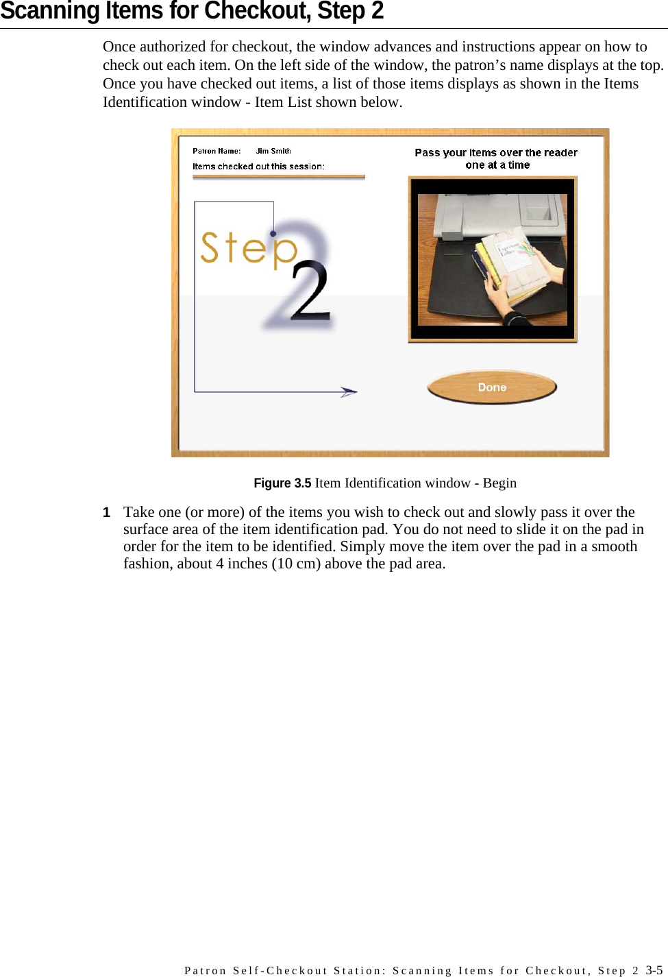 Patron Self-Checkout Station: Scanning Items for Checkout, Step 2 3-5Scanning Items for Checkout, Step 2Once authorized for checkout, the window advances and instructions appear on how to check out each item. On the left side of the window, the patron’s name displays at the top. Once you have checked out items, a list of those items displays as shown in the Items Identification window - Item List shown below.Figure 3.5 Item Identification window - Begin1Take one (or more) of the items you wish to check out and slowly pass it over the surface area of the item identification pad. You do not need to slide it on the pad in order for the item to be identified. Simply move the item over the pad in a smooth fashion, about 4 inches (10 cm) above the pad area.