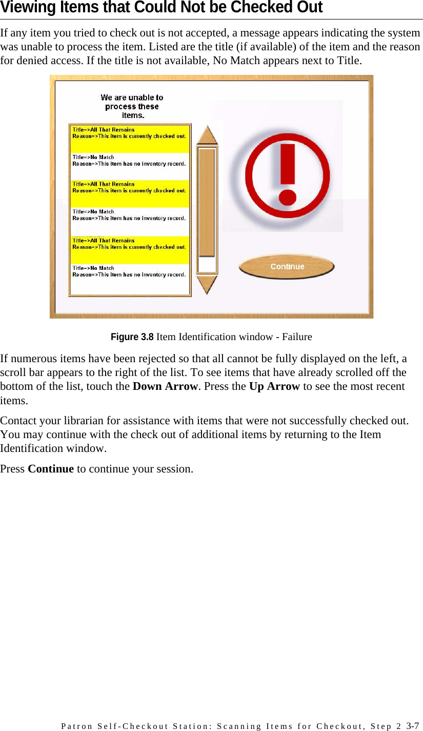 Patron Self-Checkout Station: Scanning Items for Checkout, Step 2 3-7Viewing Items that Could Not be Checked OutIf any item you tried to check out is not accepted, a message appears indicating the system was unable to process the item. Listed are the title (if available) of the item and the reason for denied access. If the title is not available, No Match appears next to Title. Figure 3.8 Item Identification window - FailureIf numerous items have been rejected so that all cannot be fully displayed on the left, a scroll bar appears to the right of the list. To see items that have already scrolled off the bottom of the list, touch the Down Arrow. Press the Up Arrow to see the most recent items.Contact your librarian for assistance with items that were not successfully checked out. You may continue with the check out of additional items by returning to the Item Identification window. Press Continue to continue your session.