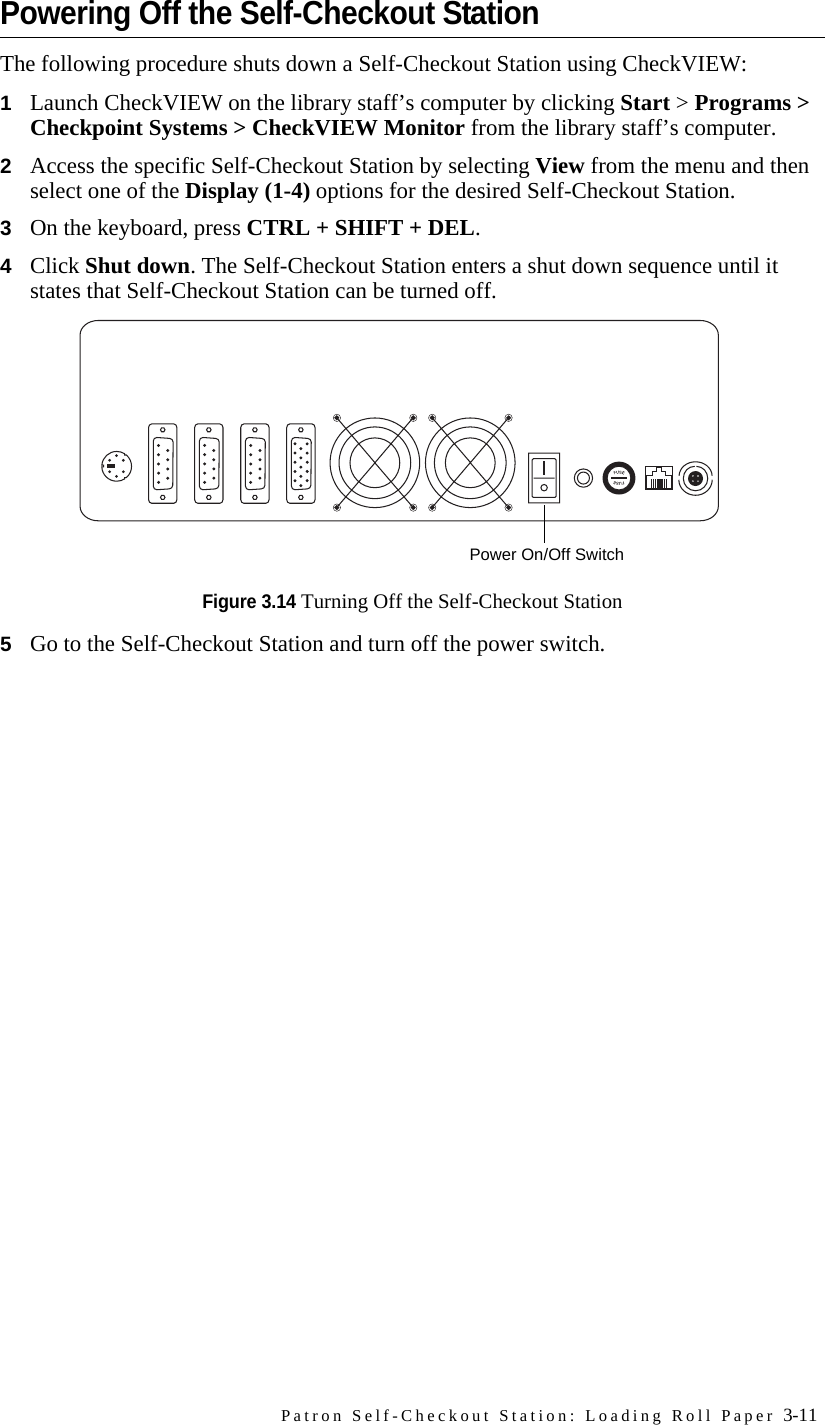 Patron Self-Checkout Station: Loading Roll Paper 3-11Powering Off the Self-Checkout StationThe following procedure shuts down a Self-Checkout Station using CheckVIEW:1Launch CheckVIEW on the library staff’s computer by clicking Start &gt; Programs &gt; Checkpoint Systems &gt; CheckVIEW Monitor from the library staff’s computer. 2Access the specific Self-Checkout Station by selecting View from the menu and then select one of the Display (1-4) options for the desired Self-Checkout Station.3On the keyboard, press CTRL + SHIFT + DEL. 4Click Shut down. The Self-Checkout Station enters a shut down sequence until it states that Self-Checkout Station can be turned off. Figure 3.14 Turning Off the Self-Checkout Station5Go to the Self-Checkout Station and turn off the power switch.Power On/Off Switch