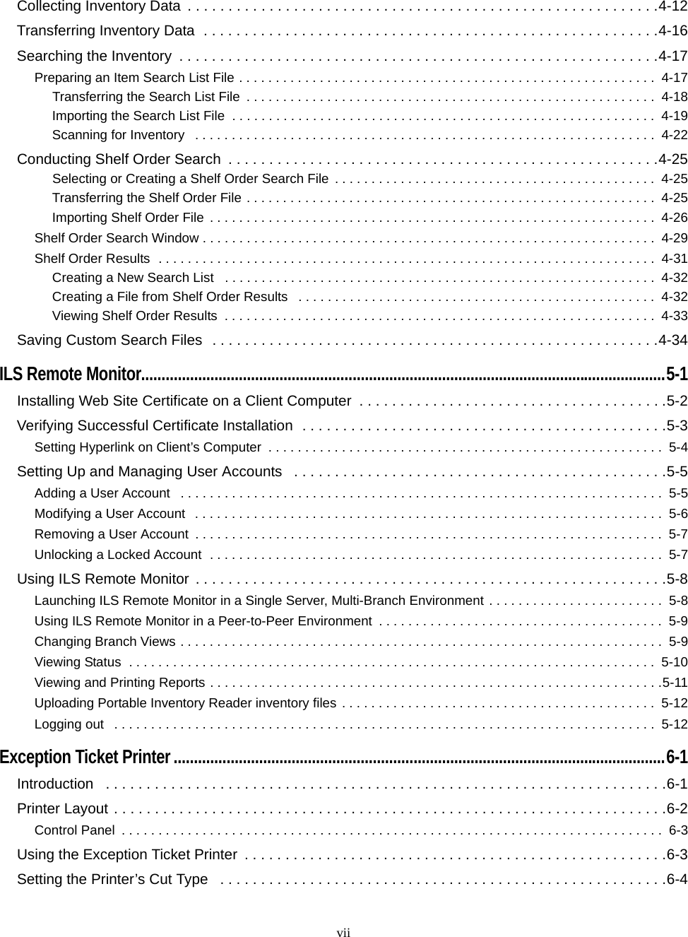 viiCollecting Inventory Data  . . . . . . . . . . . . . . . . . . . . . . . . . . . . . . . . . . . . . . . . . . . . . . . . . . . . . . . . . .4-12Transferring Inventory Data  . . . . . . . . . . . . . . . . . . . . . . . . . . . . . . . . . . . . . . . . . . . . . . . . . . . . . . . .4-16Searching the Inventory  . . . . . . . . . . . . . . . . . . . . . . . . . . . . . . . . . . . . . . . . . . . . . . . . . . . . . . . . . . .4-17Preparing an Item Search List File . . . . . . . . . . . . . . . . . . . . . . . . . . . . . . . . . . . . . . . . . . . . . . . . . . . . . . . . .  4-17Transferring the Search List File  . . . . . . . . . . . . . . . . . . . . . . . . . . . . . . . . . . . . . . . . . . . . . . . . . . . . . . . .  4-18Importing the Search List File  . . . . . . . . . . . . . . . . . . . . . . . . . . . . . . . . . . . . . . . . . . . . . . . . . . . . . . . . . .  4-19Scanning for Inventory   . . . . . . . . . . . . . . . . . . . . . . . . . . . . . . . . . . . . . . . . . . . . . . . . . . . . . . . . . . . . . . .  4-22Conducting Shelf Order Search  . . . . . . . . . . . . . . . . . . . . . . . . . . . . . . . . . . . . . . . . . . . . . . . . . . . . .4-25Selecting or Creating a Shelf Order Search File . . . . . . . . . . . . . . . . . . . . . . . . . . . . . . . . . . . . . . . . . . . .  4-25Transferring the Shelf Order File . . . . . . . . . . . . . . . . . . . . . . . . . . . . . . . . . . . . . . . . . . . . . . . . . . . . . . . .  4-25Importing Shelf Order File  . . . . . . . . . . . . . . . . . . . . . . . . . . . . . . . . . . . . . . . . . . . . . . . . . . . . . . . . . . . . .  4-26Shelf Order Search Window . . . . . . . . . . . . . . . . . . . . . . . . . . . . . . . . . . . . . . . . . . . . . . . . . . . . . . . . . . . . . .  4-29Shelf Order Results  . . . . . . . . . . . . . . . . . . . . . . . . . . . . . . . . . . . . . . . . . . . . . . . . . . . . . . . . . . . . . . . . . . . .  4-31Creating a New Search List   . . . . . . . . . . . . . . . . . . . . . . . . . . . . . . . . . . . . . . . . . . . . . . . . . . . . . . . . . . .  4-32Creating a File from Shelf Order Results   . . . . . . . . . . . . . . . . . . . . . . . . . . . . . . . . . . . . . . . . . . . . . . . . .  4-32Viewing Shelf Order Results  . . . . . . . . . . . . . . . . . . . . . . . . . . . . . . . . . . . . . . . . . . . . . . . . . . . . . . . . . . .  4-33Saving Custom Search Files  . . . . . . . . . . . . . . . . . . . . . . . . . . . . . . . . . . . . . . . . . . . . . . . . . . . . . . .4-34ILS Remote Monitor.................................................................................................................................5-1Installing Web Site Certificate on a Client Computer  . . . . . . . . . . . . . . . . . . . . . . . . . . . . . . . . . . . . . .5-2Verifying Successful Certificate Installation  . . . . . . . . . . . . . . . . . . . . . . . . . . . . . . . . . . . . . . . . . . . . .5-3Setting Hyperlink on Client’s Computer  . . . . . . . . . . . . . . . . . . . . . . . . . . . . . . . . . . . . . . . . . . . . . . . . . . . . . .  5-4Setting Up and Managing User Accounts   . . . . . . . . . . . . . . . . . . . . . . . . . . . . . . . . . . . . . . . . . . . . . .5-5Adding a User Account   . . . . . . . . . . . . . . . . . . . . . . . . . . . . . . . . . . . . . . . . . . . . . . . . . . . . . . . . . . . . . . . . . .  5-5Modifying a User Account   . . . . . . . . . . . . . . . . . . . . . . . . . . . . . . . . . . . . . . . . . . . . . . . . . . . . . . . . . . . . . . . .  5-6Removing a User Account  . . . . . . . . . . . . . . . . . . . . . . . . . . . . . . . . . . . . . . . . . . . . . . . . . . . . . . . . . . . . . . . .  5-7Unlocking a Locked Account  . . . . . . . . . . . . . . . . . . . . . . . . . . . . . . . . . . . . . . . . . . . . . . . . . . . . . . . . . . . . . .  5-7Using ILS Remote Monitor  . . . . . . . . . . . . . . . . . . . . . . . . . . . . . . . . . . . . . . . . . . . . . . . . . . . . . . . . . .5-8Launching ILS Remote Monitor in a Single Server, Multi-Branch Environment . . . . . . . . . . . . . . . . . . . . . . . .  5-8Using ILS Remote Monitor in a Peer-to-Peer Environment  . . . . . . . . . . . . . . . . . . . . . . . . . . . . . . . . . . . . . . .  5-9Changing Branch Views . . . . . . . . . . . . . . . . . . . . . . . . . . . . . . . . . . . . . . . . . . . . . . . . . . . . . . . . . . . . . . . . . .  5-9Viewing Status  . . . . . . . . . . . . . . . . . . . . . . . . . . . . . . . . . . . . . . . . . . . . . . . . . . . . . . . . . . . . . . . . . . . . . . . .  5-10Viewing and Printing Reports . . . . . . . . . . . . . . . . . . . . . . . . . . . . . . . . . . . . . . . . . . . . . . . . . . . . . . . . . . . . . .5-11Uploading Portable Inventory Reader inventory files . . . . . . . . . . . . . . . . . . . . . . . . . . . . . . . . . . . . . . . . . . .  5-12Logging out   . . . . . . . . . . . . . . . . . . . . . . . . . . . . . . . . . . . . . . . . . . . . . . . . . . . . . . . . . . . . . . . . . . . . . . . . . .  5-12Exception Ticket Printer .........................................................................................................................6-1Introduction   . . . . . . . . . . . . . . . . . . . . . . . . . . . . . . . . . . . . . . . . . . . . . . . . . . . . . . . . . . . . . . . . . . . . .6-1Printer Layout . . . . . . . . . . . . . . . . . . . . . . . . . . . . . . . . . . . . . . . . . . . . . . . . . . . . . . . . . . . . . . . . . . . .6-2Control Panel  . . . . . . . . . . . . . . . . . . . . . . . . . . . . . . . . . . . . . . . . . . . . . . . . . . . . . . . . . . . . . . . . . . . . . . . . . .  6-3Using the Exception Ticket Printer  . . . . . . . . . . . . . . . . . . . . . . . . . . . . . . . . . . . . . . . . . . . . . . . . . . . .6-3Setting the Printer’s Cut Type   . . . . . . . . . . . . . . . . . . . . . . . . . . . . . . . . . . . . . . . . . . . . . . . . . . . . . . .6-4