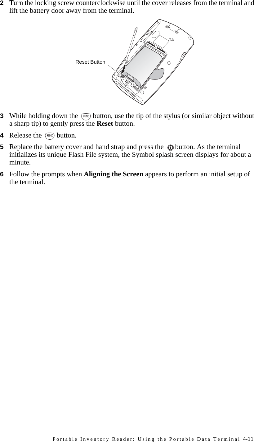 Portable Inventory Reader: Using the Portable Data Terminal 4-112Turn the locking screw counterclockwise until the cover releases from the terminal and lift the battery door away from the terminal.3While holding down the  button, use the tip of the stylus (or similar object without a sharp tip) to gently press the Reset button.4Release the  button.5Replace the battery cover and hand strap and press the  button. As the terminal initializes its unique Flash File system, the Symbol splash screen displays for about a minute.6Follow the prompts when Aligning the Screen appears to perform an initial setup of the terminal.Reset Button