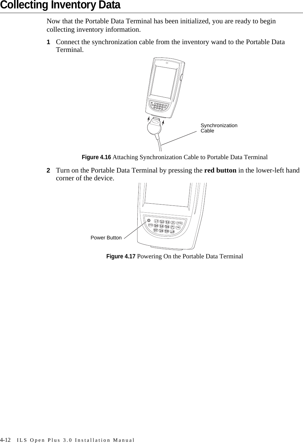 4-12 ILS Open Plus 3.0 Installation ManualCollecting Inventory DataNow that the Portable Data Terminal has been initialized, you are ready to begin collecting inventory information.1Connect the synchronization cable from the inventory wand to the Portable Data Terminal.Figure 4.16 Attaching Synchronization Cable to Portable Data Terminal2Turn on the Portable Data Terminal by pressing the red button in the lower-left hand corner of the device.Figure 4.17 Powering On the Portable Data TerminalSynchronization Cable*.*.Power Button