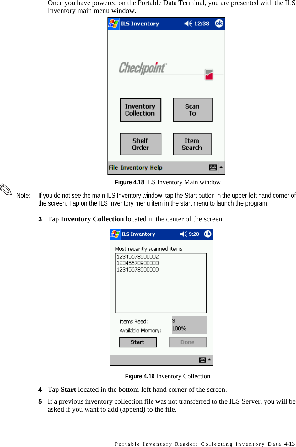 Portable Inventory Reader: Collecting Inventory Data 4-13Once you have powered on the Portable Data Terminal, you are presented with the ILS Inventory main menu window.Figure 4.18 ILS Inventory Main window Note: If you do not see the main ILS Inventory window, tap the Start button in the upper-left hand corner of the screen. Tap on the ILS Inventory menu item in the start menu to launch the program.3Tap Inventory Collection located in the center of the screen. Figure 4.19 Inventory Collection4Tap Start located in the bottom-left hand corner of the screen. 5If a previous inventory collection file was not transferred to the ILS Server, you will be asked if you want to add (append) to the file. 