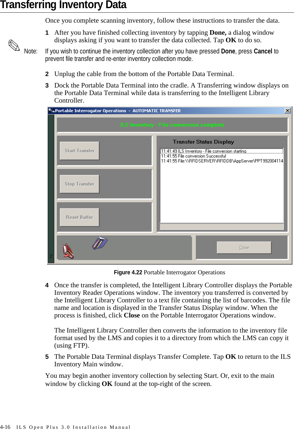 4-16 ILS Open Plus 3.0 Installation ManualTransferring Inventory Data Once you complete scanning inventory, follow these instructions to transfer the data. 1After you have finished collecting inventory by tapping Done, a dialog window displays asking if you want to transfer the data collected. Tap OK to do so. Note: If you wish to continue the inventory collection after you have pressed Done, press Cancel to prevent file transfer and re-enter inventory collection mode.2Unplug the cable from the bottom of the Portable Data Terminal. 3Dock the Portable Data Terminal into the cradle. A Transferring window displays on the Portable Data Terminal while data is transferring to the Intelligent Library Controller.Figure 4.22 Portable Interrogator Operations4Once the transfer is completed, the Intelligent Library Controller displays the Portable Inventory Reader Operations window. The inventory you transferred is converted by the Intelligent Library Controller to a text file containing the list of barcodes. The file name and location is displayed in the Transfer Status Display window. When the process is finished, click Close on the Portable Interrogator Operations window. The Intelligent Library Controller then converts the information to the inventory file format used by the LMS and copies it to a directory from which the LMS can copy it (using FTP).5The Portable Data Terminal displays Transfer Complete. Tap OK to return to the ILS Inventory Main window. You may begin another inventory collection by selecting Start. Or, exit to the main window by clicking OK found at the top-right of the screen.