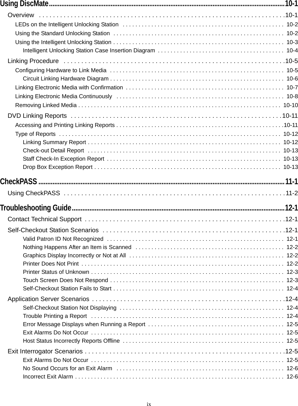 ixUsing DiscMate......................................................................................................................................10-1Overview   . . . . . . . . . . . . . . . . . . . . . . . . . . . . . . . . . . . . . . . . . . . . . . . . . . . . . . . . . . . . . . . . . . . . . .10-1LEDs on the Intelligent Unlocking Station   . . . . . . . . . . . . . . . . . . . . . . . . . . . . . . . . . . . . . . . . . . . . . . . . . . .  10-2Using the Standard Unlocking Station  . . . . . . . . . . . . . . . . . . . . . . . . . . . . . . . . . . . . . . . . . . . . . . . . . . . . . .  10-2Using the Intelligent Unlocking Station . . . . . . . . . . . . . . . . . . . . . . . . . . . . . . . . . . . . . . . . . . . . . . . . . . . . . .  10-3Intelligent Unlocking Station Case Insertion Diagram  . . . . . . . . . . . . . . . . . . . . . . . . . . . . . . . . . . . . . . . .  10-4Linking Procedure   . . . . . . . . . . . . . . . . . . . . . . . . . . . . . . . . . . . . . . . . . . . . . . . . . . . . . . . . . . . . . . .10-5Configuring Hardware to Link Media  . . . . . . . . . . . . . . . . . . . . . . . . . . . . . . . . . . . . . . . . . . . . . . . . . . . . . . .  10-5Circuit Linking Hardware Diagram . . . . . . . . . . . . . . . . . . . . . . . . . . . . . . . . . . . . . . . . . . . . . . . . . . . . . . .  10-6Linking Electronic Media with Confirmation  . . . . . . . . . . . . . . . . . . . . . . . . . . . . . . . . . . . . . . . . . . . . . . . . . .  10-7Linking Electronic Media Continuously   . . . . . . . . . . . . . . . . . . . . . . . . . . . . . . . . . . . . . . . . . . . . . . . . . . . . .  10-8Removing Linked Media . . . . . . . . . . . . . . . . . . . . . . . . . . . . . . . . . . . . . . . . . . . . . . . . . . . . . . . . . . . . . . . .  10-10DVD Linking Reports  . . . . . . . . . . . . . . . . . . . . . . . . . . . . . . . . . . . . . . . . . . . . . . . . . . . . . . . . . . . .10-11Accessing and Printing Linking Reports . . . . . . . . . . . . . . . . . . . . . . . . . . . . . . . . . . . . . . . . . . . . . . . . . . . . .10-11Type of Reports  . . . . . . . . . . . . . . . . . . . . . . . . . . . . . . . . . . . . . . . . . . . . . . . . . . . . . . . . . . . . . . . . . . . . . .  10-12Linking Summary Report . . . . . . . . . . . . . . . . . . . . . . . . . . . . . . . . . . . . . . . . . . . . . . . . . . . . . . . . . . . . .  10-12Check-out Detail Report  . . . . . . . . . . . . . . . . . . . . . . . . . . . . . . . . . . . . . . . . . . . . . . . . . . . . . . . . . . . . .  10-13Staff Check-In Exception Report  . . . . . . . . . . . . . . . . . . . . . . . . . . . . . . . . . . . . . . . . . . . . . . . . . . . . . . .  10-13Drop Box Exception Report . . . . . . . . . . . . . . . . . . . . . . . . . . . . . . . . . . . . . . . . . . . . . . . . . . . . . . . . . . .  10-13CheckPASS ............................................................................................................................................11-1Using CheckPASS  . . . . . . . . . . . . . . . . . . . . . . . . . . . . . . . . . . . . . . . . . . . . . . . . . . . . . . . . . . . . . . .11-2Troubleshooting Guide.........................................................................................................................12-1Contact Technical Support  . . . . . . . . . . . . . . . . . . . . . . . . . . . . . . . . . . . . . . . . . . . . . . . . . . . . . . . . .12-1Self-Checkout Station Scenarios  . . . . . . . . . . . . . . . . . . . . . . . . . . . . . . . . . . . . . . . . . . . . . . . . . . . .12-1Valid Patron ID Not Recognized  . . . . . . . . . . . . . . . . . . . . . . . . . . . . . . . . . . . . . . . . . . . . . . . . . . . . . . . .  12-1Nothing Happens After an Item is Scanned   . . . . . . . . . . . . . . . . . . . . . . . . . . . . . . . . . . . . . . . . . . . . . . .  12-2Graphics Display Incorrectly or Not at All  . . . . . . . . . . . . . . . . . . . . . . . . . . . . . . . . . . . . . . . . . . . . . . . . .  12-2Printer Does Not Print  . . . . . . . . . . . . . . . . . . . . . . . . . . . . . . . . . . . . . . . . . . . . . . . . . . . . . . . . . . . . . . . .  12-2Printer Status of Unknown . . . . . . . . . . . . . . . . . . . . . . . . . . . . . . . . . . . . . . . . . . . . . . . . . . . . . . . . . . . . .  12-3Touch Screen Does Not Respond . . . . . . . . . . . . . . . . . . . . . . . . . . . . . . . . . . . . . . . . . . . . . . . . . . . . . . .  12-3Self-Checkout Station Fails to Start . . . . . . . . . . . . . . . . . . . . . . . . . . . . . . . . . . . . . . . . . . . . . . . . . . . . . .  12-4Application Server Scenarios  . . . . . . . . . . . . . . . . . . . . . . . . . . . . . . . . . . . . . . . . . . . . . . . . . . . . . . .12-4Self-Checkout Station Not Displaying  . . . . . . . . . . . . . . . . . . . . . . . . . . . . . . . . . . . . . . . . . . . . . . . . . . . .  12-4Trouble Printing a Report   . . . . . . . . . . . . . . . . . . . . . . . . . . . . . . . . . . . . . . . . . . . . . . . . . . . . . . . . . . . . .  12-4Error Message Displays when Running a Report  . . . . . . . . . . . . . . . . . . . . . . . . . . . . . . . . . . . . . . . . . . .  12-5Exit Alarms Do Not Occur  . . . . . . . . . . . . . . . . . . . . . . . . . . . . . . . . . . . . . . . . . . . . . . . . . . . . . . . . . . . . .  12-5Host Status Incorrectly Reports Offline  . . . . . . . . . . . . . . . . . . . . . . . . . . . . . . . . . . . . . . . . . . . . . . . . . . .  12-5Exit Interrogator Scenarios . . . . . . . . . . . . . . . . . . . . . . . . . . . . . . . . . . . . . . . . . . . . . . . . . . . . . . . . .12-5Exit Alarms Do Not Occur  . . . . . . . . . . . . . . . . . . . . . . . . . . . . . . . . . . . . . . . . . . . . . . . . . . . . . . . . . . . . .  12-5No Sound Occurs for an Exit Alarm   . . . . . . . . . . . . . . . . . . . . . . . . . . . . . . . . . . . . . . . . . . . . . . . . . . . . .  12-6Incorrect Exit Alarm . . . . . . . . . . . . . . . . . . . . . . . . . . . . . . . . . . . . . . . . . . . . . . . . . . . . . . . . . . . . . . . . . .  12-6