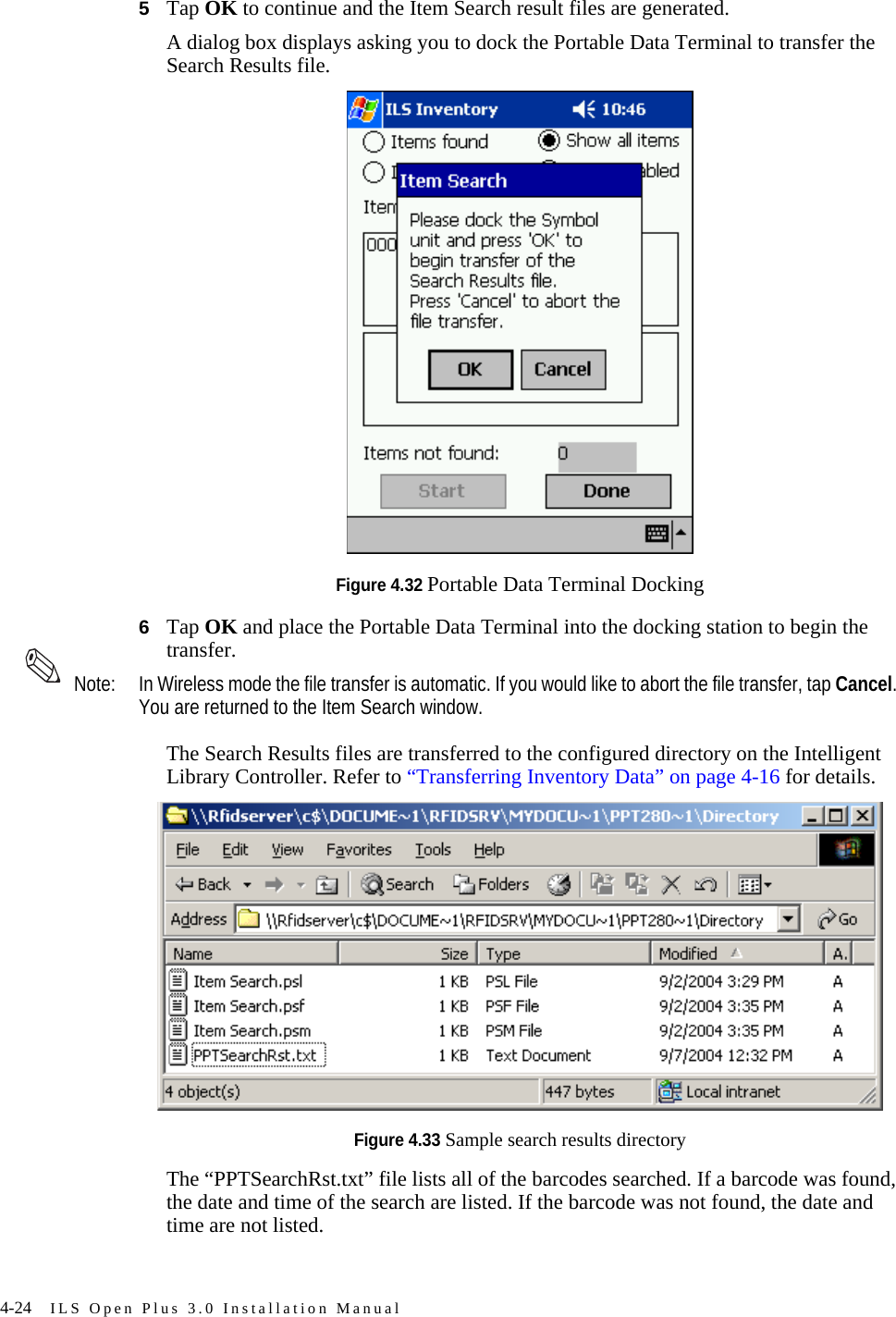 4-24 ILS Open Plus 3.0 Installation Manual5Tap OK to continue and the Item Search result files are generated. A dialog box displays asking you to dock the Portable Data Terminal to transfer the Search Results file.Figure 4.32 Portable Data Terminal Docking6Tap OK and place the Portable Data Terminal into the docking station to begin the transfer.  Note: In Wireless mode the file transfer is automatic. If you would like to abort the file transfer, tap Cancel. You are returned to the Item Search window.The Search Results files are transferred to the configured directory on the Intelligent Library Controller. Refer to “Transferring Inventory Data” on page 4-16 for details. Figure 4.33 Sample search results directoryThe “PPTSearchRst.txt” file lists all of the barcodes searched. If a barcode was found, the date and time of the search are listed. If the barcode was not found, the date and time are not listed.