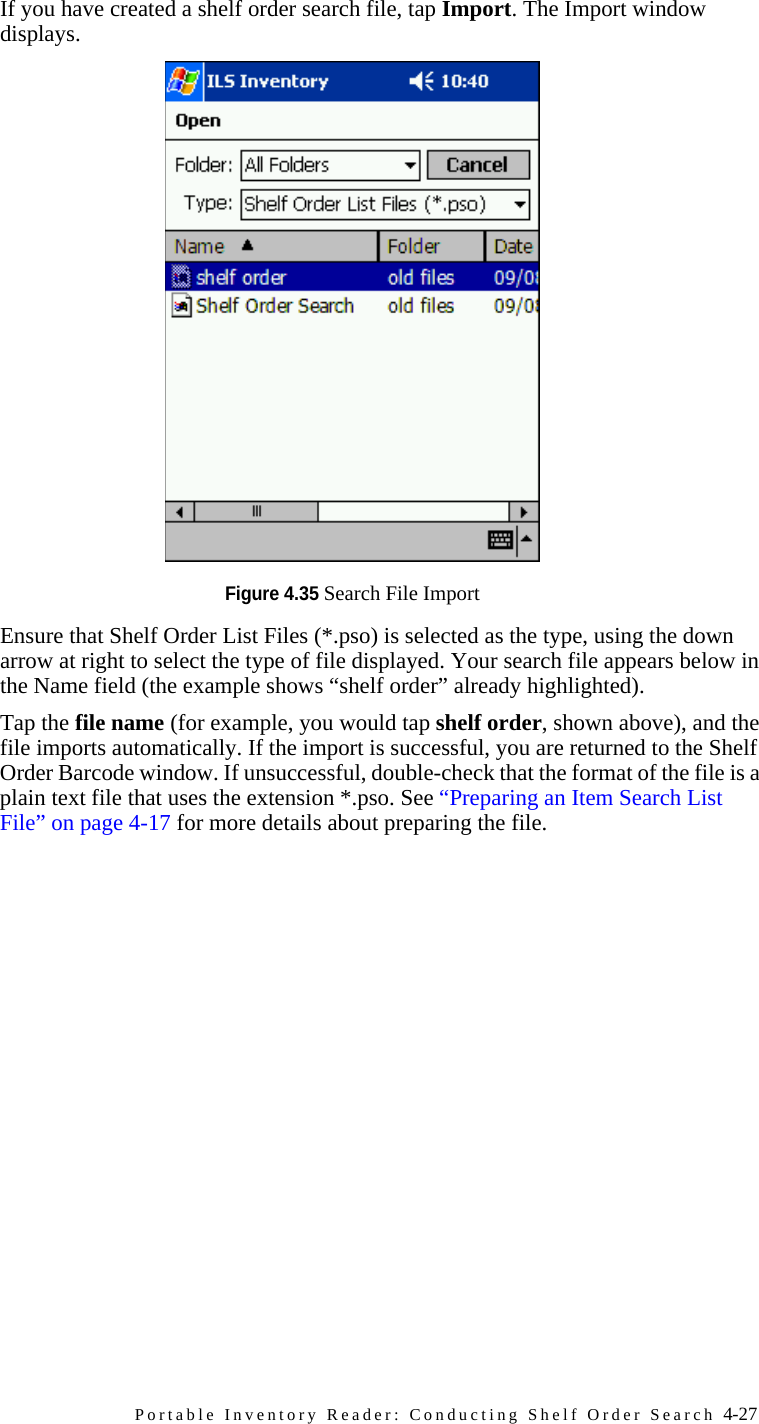 Portable Inventory Reader: Conducting Shelf Order Search 4-27bIf you have created a shelf order search file, tap Import. The Import window displays.Figure 4.35 Search File ImportcEnsure that Shelf Order List Files (*.pso) is selected as the type, using the down arrow at right to select the type of file displayed. Your search file appears below in the Name field (the example shows “shelf order” already highlighted). dTap the file name (for example, you would tap shelf order, shown above), and the file imports automatically. If the import is successful, you are returned to the Shelf Order Barcode window. If unsuccessful, double-check that the format of the file is a plain text file that uses the extension *.pso. See “Preparing an Item Search List File” on page 4-17 for more details about preparing the file.