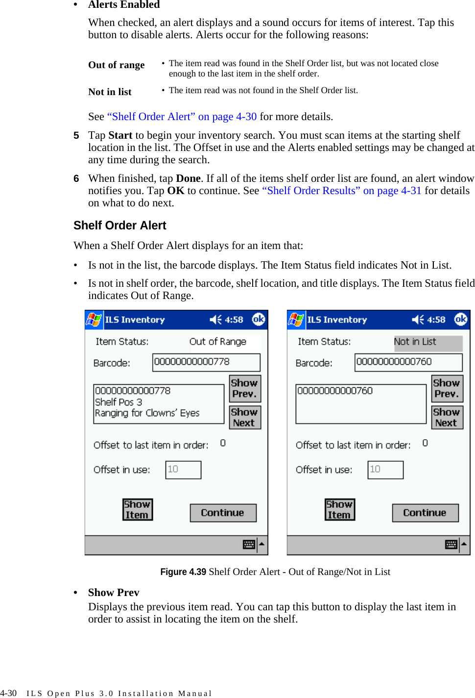 4-30 ILS Open Plus 3.0 Installation Manual• Alerts EnabledWhen checked, an alert displays and a sound occurs for items of interest. Tap this button to disable alerts. Alerts occur for the following reasons:See “Shelf Order Alert” on page 4-30 for more details.5Tap Start to begin your inventory search. You must scan items at the starting shelf location in the list. The Offset in use and the Alerts enabled settings may be changed at any time during the search. 6When finished, tap Done. If all of the items shelf order list are found, an alert window notifies you. Tap OK to continue. See “Shelf Order Results” on page 4-31 for details on what to do next.Shelf Order AlertWhen a Shelf Order Alert displays for an item that:• Is not in the list, the barcode displays. The Item Status field indicates Not in List. • Is not in shelf order, the barcode, shelf location, and title displays. The Item Status field indicates Out of Range. Figure 4.39 Shelf Order Alert - Out of Range/Not in List•Show PrevDisplays the previous item read. You can tap this button to display the last item in order to assist in locating the item on the shelf. Out of range • The item read was found in the Shelf Order list, but was not located close enough to the last item in the shelf order.Not in list • The item read was not found in the Shelf Order list.