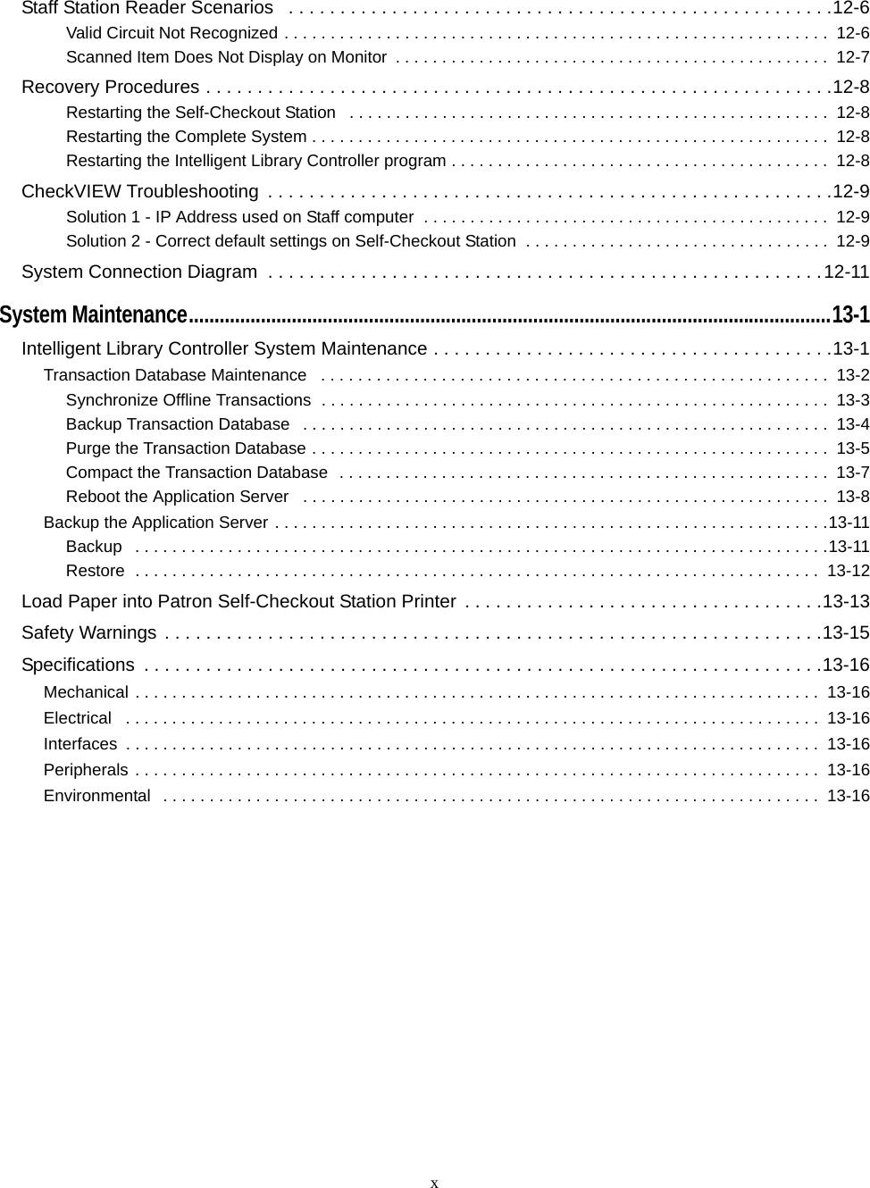 xStaff Station Reader Scenarios   . . . . . . . . . . . . . . . . . . . . . . . . . . . . . . . . . . . . . . . . . . . . . . . . . . . . .12-6Valid Circuit Not Recognized . . . . . . . . . . . . . . . . . . . . . . . . . . . . . . . . . . . . . . . . . . . . . . . . . . . . . . . . . . .  12-6Scanned Item Does Not Display on Monitor  . . . . . . . . . . . . . . . . . . . . . . . . . . . . . . . . . . . . . . . . . . . . . . .  12-7Recovery Procedures . . . . . . . . . . . . . . . . . . . . . . . . . . . . . . . . . . . . . . . . . . . . . . . . . . . . . . . . . . . . .12-8Restarting the Self-Checkout Station   . . . . . . . . . . . . . . . . . . . . . . . . . . . . . . . . . . . . . . . . . . . . . . . . . . . .  12-8Restarting the Complete System . . . . . . . . . . . . . . . . . . . . . . . . . . . . . . . . . . . . . . . . . . . . . . . . . . . . . . . .  12-8Restarting the Intelligent Library Controller program . . . . . . . . . . . . . . . . . . . . . . . . . . . . . . . . . . . . . . . . .  12-8CheckVIEW Troubleshooting  . . . . . . . . . . . . . . . . . . . . . . . . . . . . . . . . . . . . . . . . . . . . . . . . . . . . . . .12-9Solution 1 - IP Address used on Staff computer  . . . . . . . . . . . . . . . . . . . . . . . . . . . . . . . . . . . . . . . . . . . .  12-9Solution 2 - Correct default settings on Self-Checkout Station  . . . . . . . . . . . . . . . . . . . . . . . . . . . . . . . . .  12-9System Connection Diagram  . . . . . . . . . . . . . . . . . . . . . . . . . . . . . . . . . . . . . . . . . . . . . . . . . . . . . .12-11System Maintenance.............................................................................................................................13-1Intelligent Library Controller System Maintenance . . . . . . . . . . . . . . . . . . . . . . . . . . . . . . . . . . . . . . .13-1Transaction Database Maintenance   . . . . . . . . . . . . . . . . . . . . . . . . . . . . . . . . . . . . . . . . . . . . . . . . . . . . . . .  13-2Synchronize Offline Transactions  . . . . . . . . . . . . . . . . . . . . . . . . . . . . . . . . . . . . . . . . . . . . . . . . . . . . . . .  13-3Backup Transaction Database   . . . . . . . . . . . . . . . . . . . . . . . . . . . . . . . . . . . . . . . . . . . . . . . . . . . . . . . . .  13-4Purge the Transaction Database . . . . . . . . . . . . . . . . . . . . . . . . . . . . . . . . . . . . . . . . . . . . . . . . . . . . . . . .  13-5Compact the Transaction Database  . . . . . . . . . . . . . . . . . . . . . . . . . . . . . . . . . . . . . . . . . . . . . . . . . . . . .  13-7Reboot the Application Server   . . . . . . . . . . . . . . . . . . . . . . . . . . . . . . . . . . . . . . . . . . . . . . . . . . . . . . . . .  13-8Backup the Application Server . . . . . . . . . . . . . . . . . . . . . . . . . . . . . . . . . . . . . . . . . . . . . . . . . . . . . . . . . . . .13-11Backup   . . . . . . . . . . . . . . . . . . . . . . . . . . . . . . . . . . . . . . . . . . . . . . . . . . . . . . . . . . . . . . . . . . . . . . . . . . .13-11Restore  . . . . . . . . . . . . . . . . . . . . . . . . . . . . . . . . . . . . . . . . . . . . . . . . . . . . . . . . . . . . . . . . . . . . . . . . . .  13-12Load Paper into Patron Self-Checkout Station Printer  . . . . . . . . . . . . . . . . . . . . . . . . . . . . . . . . . . .13-13Safety Warnings . . . . . . . . . . . . . . . . . . . . . . . . . . . . . . . . . . . . . . . . . . . . . . . . . . . . . . . . . . . . . . . .13-15Specifications  . . . . . . . . . . . . . . . . . . . . . . . . . . . . . . . . . . . . . . . . . . . . . . . . . . . . . . . . . . . . . . . . . .13-16Mechanical . . . . . . . . . . . . . . . . . . . . . . . . . . . . . . . . . . . . . . . . . . . . . . . . . . . . . . . . . . . . . . . . . . . . . . . . . .  13-16Electrical   . . . . . . . . . . . . . . . . . . . . . . . . . . . . . . . . . . . . . . . . . . . . . . . . . . . . . . . . . . . . . . . . . . . . . . . . . . .  13-16Interfaces  . . . . . . . . . . . . . . . . . . . . . . . . . . . . . . . . . . . . . . . . . . . . . . . . . . . . . . . . . . . . . . . . . . . . . . . . . . .  13-16Peripherals . . . . . . . . . . . . . . . . . . . . . . . . . . . . . . . . . . . . . . . . . . . . . . . . . . . . . . . . . . . . . . . . . . . . . . . . . .  13-16Environmental  . . . . . . . . . . . . . . . . . . . . . . . . . . . . . . . . . . . . . . . . . . . . . . . . . . . . . . . . . . . . . . . . . . . . . . .  13-16