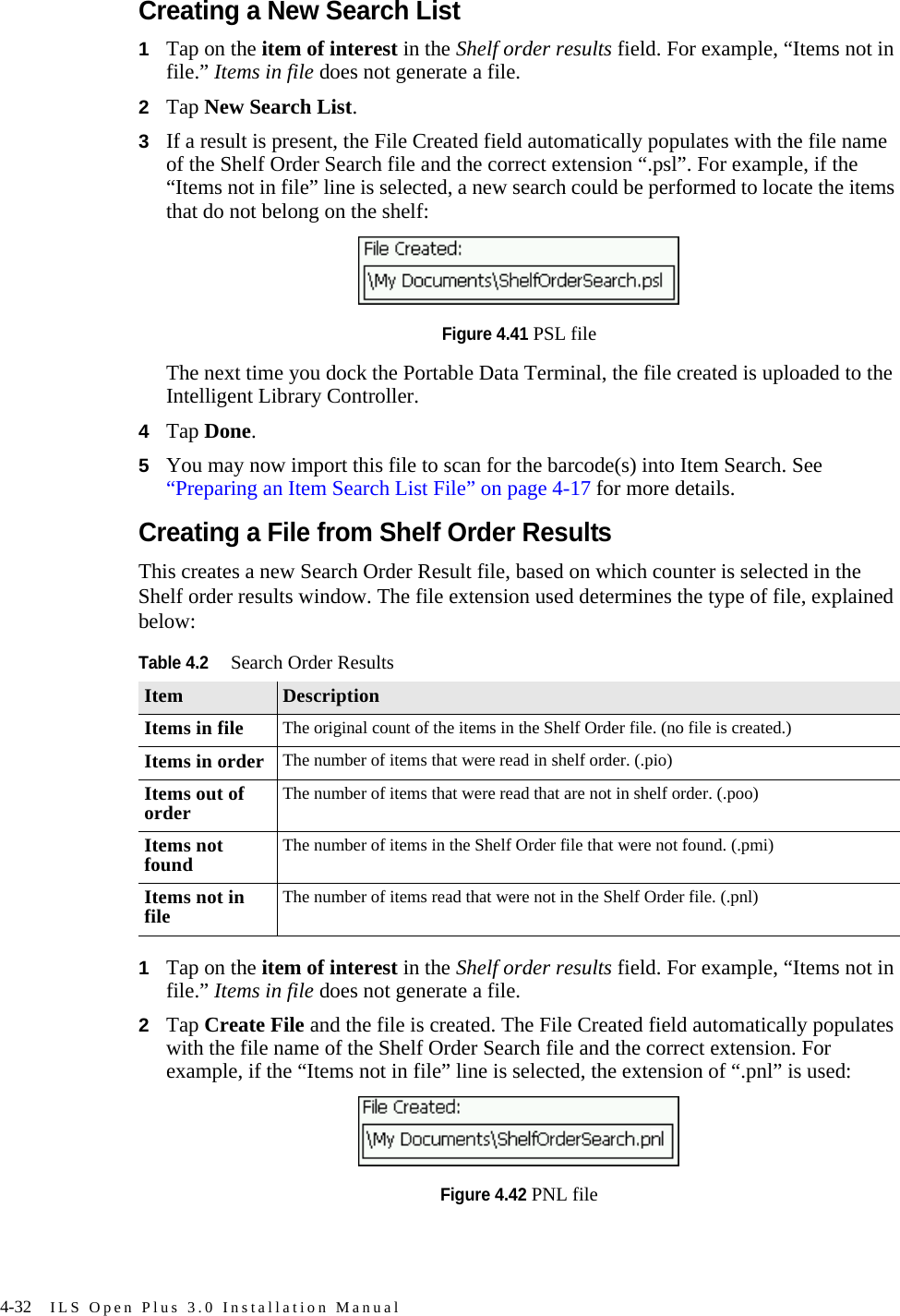4-32 ILS Open Plus 3.0 Installation ManualCreating a New Search List1Tap on the item of interest in the Shelf order results field. For example, “Items not in file.” Items in file does not generate a file.2Tap New Search List.3If a result is present, the File Created field automatically populates with the file name of the Shelf Order Search file and the correct extension “.psl”. For example, if the “Items not in file” line is selected, a new search could be performed to locate the items that do not belong on the shelf: Figure 4.41 PSL fileThe next time you dock the Portable Data Terminal, the file created is uploaded to the Intelligent Library Controller.4Tap Done.5You may now import this file to scan for the barcode(s) into Item Search. See “Preparing an Item Search List File” on page 4-17 for more details.Creating a File from Shelf Order ResultsThis creates a new Search Order Result file, based on which counter is selected in the Shelf order results window. The file extension used determines the type of file, explained below:1Tap on the item of interest in the Shelf order results field. For example, “Items not in file.” Items in file does not generate a file.2Tap Create File and the file is created. The File Created field automatically populates with the file name of the Shelf Order Search file and the correct extension. For example, if the “Items not in file” line is selected, the extension of “.pnl” is used: Figure 4.42 PNL fileTable 4.2Search Order ResultsItem DescriptionItems in file The original count of the items in the Shelf Order file. (no file is created.)Items in order The number of items that were read in shelf order. (.pio)Items out of order The number of items that were read that are not in shelf order. (.poo)Items not found The number of items in the Shelf Order file that were not found. (.pmi)Items not in file The number of items read that were not in the Shelf Order file. (.pnl)