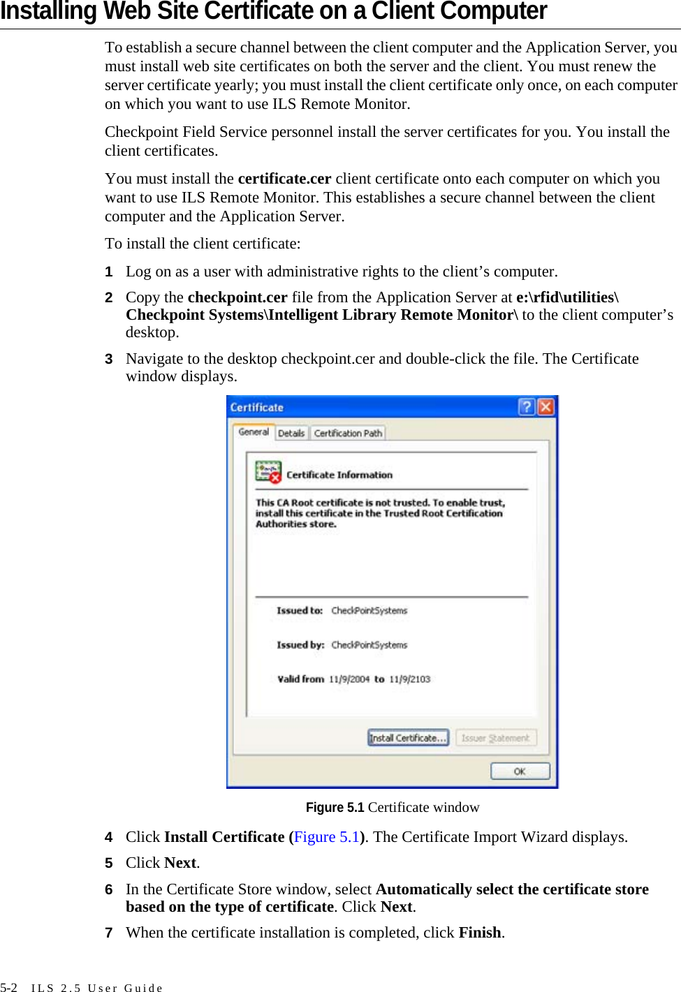 5-2 ILS 2.5 User GuideInstalling Web Site Certificate on a Client ComputerTo establish a secure channel between the client computer and the Application Server, you must install web site certificates on both the server and the client. You must renew the server certificate yearly; you must install the client certificate only once, on each computer on which you want to use ILS Remote Monitor.Checkpoint Field Service personnel install the server certificates for you. You install the client certificates. You must install the certificate.cer client certificate onto each computer on which you want to use ILS Remote Monitor. This establishes a secure channel between the client computer and the Application Server.To install the client certificate:1Log on as a user with administrative rights to the client’s computer.2Copy the checkpoint.cer file from the Application Server at e:\rfid\utilities\Checkpoint Systems\Intelligent Library Remote Monitor\ to the client computer’s desktop.3Navigate to the desktop checkpoint.cer and double-click the file. The Certificate window displays.Figure 5.1 Certificate window4Click Install Certificate (Figure 5.1). The Certificate Import Wizard displays.5Click Next.6In the Certificate Store window, select Automatically select the certificate store based on the type of certificate. Click Next.7When the certificate installation is completed, click Finish.