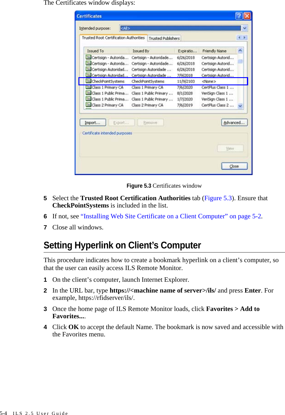 5-4 ILS 2.5 User GuideThe Certificates window displays:Figure 5.3 Certificates window5Select the Trusted Root Certification Authorities tab (Figure 5.3). Ensure that CheckPointSystems is included in the list.6If not, see “Installing Web Site Certificate on a Client Computer” on page 5-2. 7Close all windows.Setting Hyperlink on Client’s ComputerThis procedure indicates how to create a bookmark hyperlink on a client’s computer, so that the user can easily access ILS Remote Monitor.1On the client’s computer, launch Internet Explorer.2In the URL bar, type https://&lt;machine name of server&gt;/ils/ and press Enter. For example, https://rfidserver/ils/.3Once the home page of ILS Remote Monitor loads, click Favorites &gt; Add to Favorites....4Click OK to accept the default Name. The bookmark is now saved and accessible with the Favorites menu.