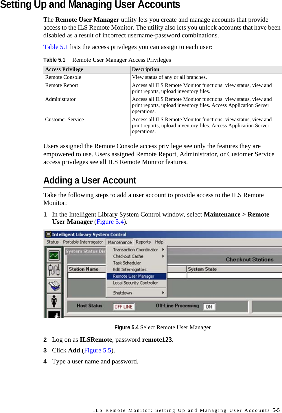ILS Remote Monitor: Setting Up and Managing User Accounts 5-5Setting Up and Managing User AccountsThe Remote User Manager utility lets you create and manage accounts that provide access to the ILS Remote Monitor. The utility also lets you unlock accounts that have been disabled as a result of incorrect username-password combinations.Table 5.1 lists the access privileges you can assign to each user:Users assigned the Remote Console access privilege see only the features they are empowered to use. Users assigned Remote Report, Administrator, or Customer Service access privileges see all ILS Remote Monitor features. Adding a User AccountTake the following steps to add a user account to provide access to the ILS Remote Monitor:1In the Intelligent Library System Control window, select Maintenance &gt; Remote User Manager (Figure 5.4). Figure 5.4 Select Remote User Manager2Log on as ILSRemote, password remote123. 3Click Add (Figure 5.5).4Type a user name and password.Table 5.1Remote User Manager Access PrivilegesAccess Privilege DescriptionRemote Console View status of any or all branches.Remote Report Access all ILS Remote Monitor functions: view status, view and print reports, upload inventory files.Administrator Access all ILS Remote Monitor functions: view status, view and print reports, upload inventory files. Access Application Server operations. Customer Service Access all ILS Remote Monitor functions: view status, view and print reports, upload inventory files. Access Application Server operations. 