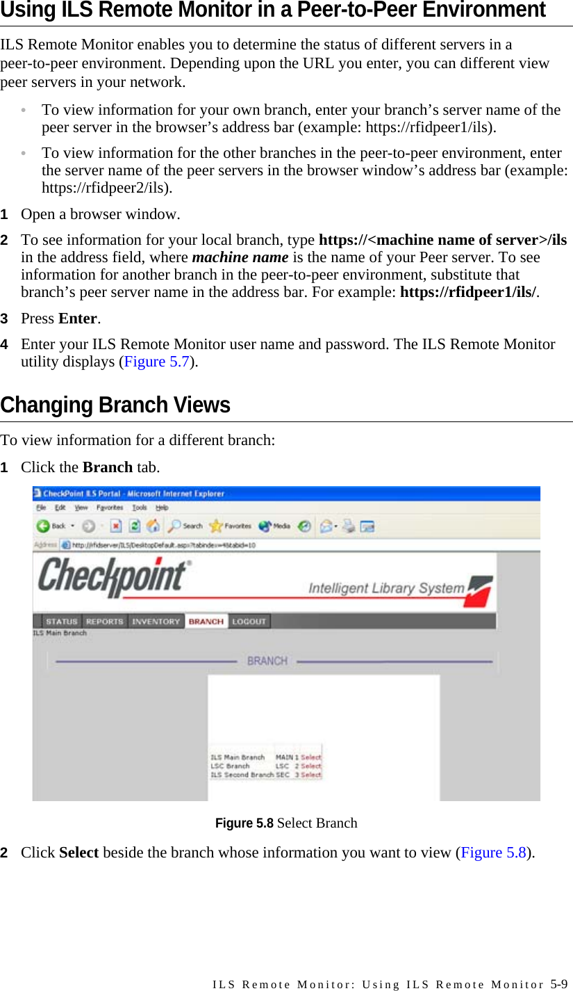 ILS Remote Monitor: Using ILS Remote Monitor 5-9Using ILS Remote Monitor in a Peer-to-Peer Environment ILS Remote Monitor enables you to determine the status of different servers in a peer-to-peer environment. Depending upon the URL you enter, you can different view peer servers in your network.•To view information for your own branch, enter your branch’s server name of the peer server in the browser’s address bar (example: https://rfidpeer1/ils).•To view information for the other branches in the peer-to-peer environment, enter the server name of the peer servers in the browser window’s address bar (example: https://rfidpeer2/ils).1Open a browser window.2To see information for your local branch, type https://&lt;machine name of server&gt;/ils in the address field, where machine name is the name of your Peer server. To see information for another branch in the peer-to-peer environment, substitute that branch’s peer server name in the address bar. For example: https://rfidpeer1/ils/.3Press Enter.4Enter your ILS Remote Monitor user name and password. The ILS Remote Monitor utility displays (Figure 5.7).Changing Branch ViewsTo view information for a different branch:1Click the Branch tab.Figure 5.8 Select Branch2Click Select beside the branch whose information you want to view (Figure 5.8).