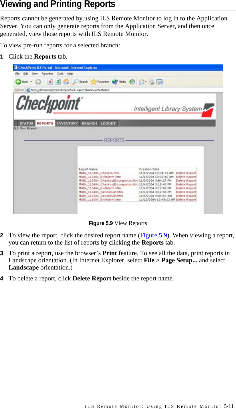 ILS Remote Monitor: Using ILS Remote Monitor 5-11Viewing and Printing ReportsReports cannot be generated by using ILS Remote Monitor to log in to the Application Server. You can only generate reports from the Application Server, and then once generated, view those reports with ILS Remote Monitor.To view pre-run reports for a selected branch:1Click the Reports tab.Figure 5.9 View Reports2To view the report, click the desired report name (Figure 5.9). When viewing a report, you can return to the list of reports by clicking the Reports tab.3To print a report, use the browser’s Print feature. To see all the data, print reports in Landscape orientation. (In Internet Explorer, select File &gt; Page Setup... and select Landscape orientation.)4To delete a report, click Delete Report beside the report name.