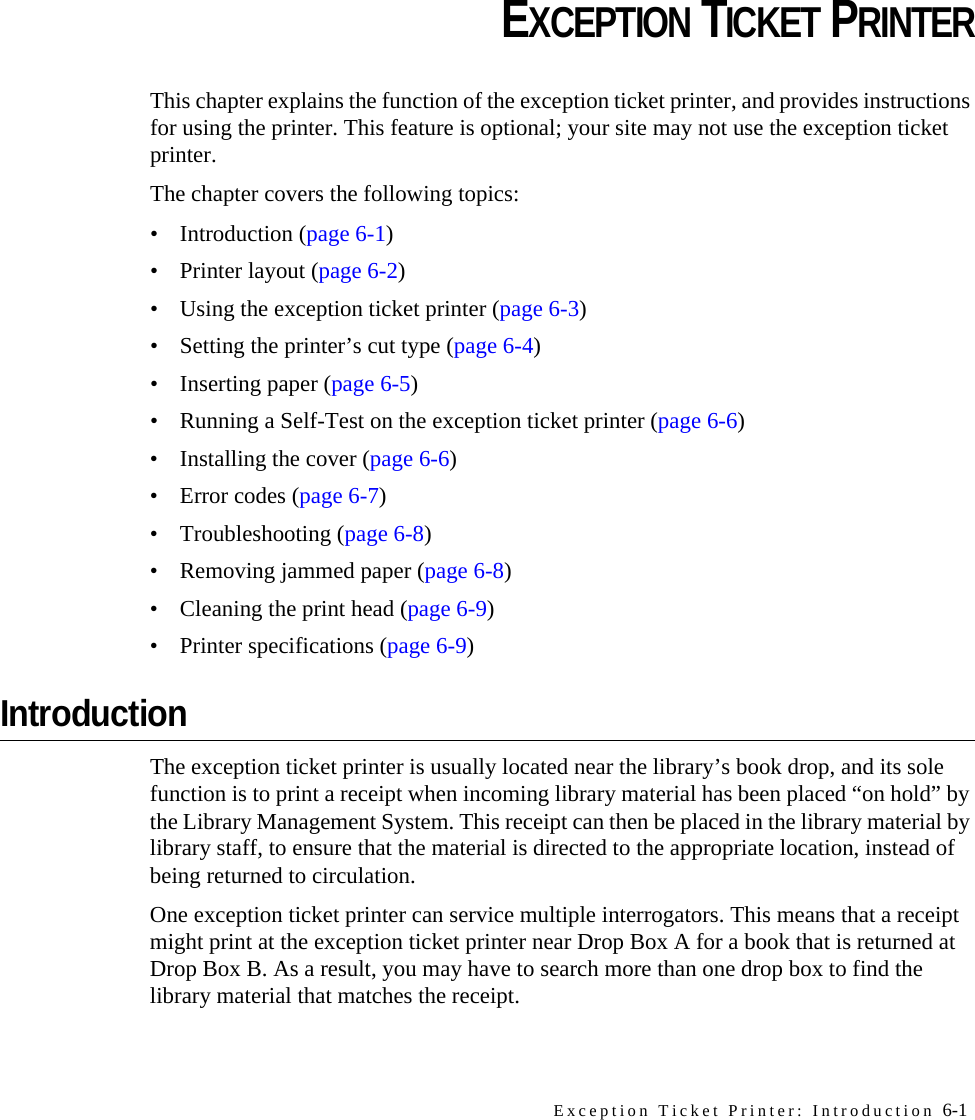 Exception Ticket Printer: Introduction 6-1CHAPTERCHAPTER 0EXCEPTION TICKET PRINTERThis chapter explains the function of the exception ticket printer, and provides instructions for using the printer. This feature is optional; your site may not use the exception ticket printer.The chapter covers the following topics:• Introduction (page 6-1)• Printer layout (page 6-2)• Using the exception ticket printer (page 6-3)• Setting the printer’s cut type (page 6-4)• Inserting paper (page 6-5)• Running a Self-Test on the exception ticket printer (page 6-6)• Installing the cover (page 6-6)• Error codes (page 6-7)• Troubleshooting (page 6-8)• Removing jammed paper (page 6-8)• Cleaning the print head (page 6-9)• Printer specifications (page 6-9)IntroductionThe exception ticket printer is usually located near the library’s book drop, and its sole function is to print a receipt when incoming library material has been placed “on hold” by the Library Management System. This receipt can then be placed in the library material by library staff, to ensure that the material is directed to the appropriate location, instead of being returned to circulation. One exception ticket printer can service multiple interrogators. This means that a receipt might print at the exception ticket printer near Drop Box A for a book that is returned at Drop Box B. As a result, you may have to search more than one drop box to find the library material that matches the receipt.